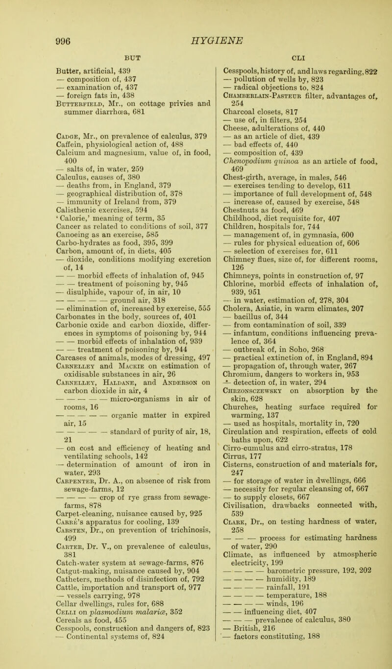 BUT Butter, artificial, 439 — composition of, 437 — examination of, 437 — foreign fats in, 438 Butterfield, Mr., on cottage privies and summer diarrhoea, 681 Cadge, Mr., on prevalence of calculus, 379 Caffein, physiological action of, 488 Calcium and magnesium, value of, in food, 400 — salts of, in water, 259 Calculus, causes of, 380 — deaths from, in England, 379 — geographical distribution of, 378 — immunity of Ireland from, 379 Calisthenic exercises, 594 ' Calorie,' meaning of term, 35 Cancer as related to conditions of soil, 377 Canoeing as an exercise, 585 Carbo-hydrates as food, 395, 399 Carbon, amount of, in diets, 405 — dioxide, conditions modifying excretion of, 14 morbid effects of inhalation of, 945 treatment of poisoning by, 945 — disulphide, vapour of, in air, 10 ground air, 318 — elimination of, increased by exercise, 555 Carbonates in the body, sources of, 401 Carbonic oxide and carbon dioxide, differ- ences in symptoms of poisoning by, 944 morbid effects of inhalation of, 939 treatment of poisoning by, 944 Carcases of animals, modes of dressing, 497 Carnelley and Mackie on estimation of oxidisable substances in air, 26 Caknelley, Haldane, and Anderson on carbon dioxide in air, 4 micro-organisms in air of rooms, 16 organic matter in expired air, 15 — standard of purity of air, 18, 21 — on cost and efficiency of heating and ventilating schools, 142 — determination of amount of iron in water, 293 Carpenter, Dr. A., on absence of risk from sewage-farms, 12 crop of rye grass from sewage- farms, 878 Carpet-cleaning, nuisance caused by, 925 Carre's apparatus for cooling, 139 Carsten, Dr., on prevention of trichinosis, 499 Carter, Dr. V., on prevalence of calculus, 381 Catch-water system at sewage-farms, 876 Catgut-making, nuisance caused by, 904 Catheters, methods of disinfection of, 792 Cattle, importation and transport of, 977 — vessels carrying, 978 Cellar dwellings, rules for, 688 Celli on Plasmodium malaria, 352 Cereals as food, 455 Cesspools, construction and dangers of, 823 — Continental systems of, 824 CLI Cesspools, history of, and laws regarding, 822 — pollution of wells by, 823 — radical objections to, 824 Chamberlain-Pasteur filter, advantages of, 254 Charcoal closets, 817 — use of, in filters, 254 Cheese, adulterations of, 440 — as an article of diet, 439 — bad effects of, 440 — composition of, 439 Chcnopodiuvi quinoa as an article of food, 469 Chest-girth, average, in males, 546 — exercises tending to develop, 611 — importance of full development of, 548 — increase of, caused by exercise, 548 Chestnuts as food, 469 Childhood, diet requisite for, 407 Children, hospitals for, 744 — management of, in gymnasia, GOO — rules for physical education of, 606 — selection of exercises for, 611 Chimney flues, size of, for different rooms, 126 Chimneys, points in construction of, 97 Chlorine, morbid effects of inhalation of, 939, 951 — in water, estimation of, 278, 304 Cholera, Asiatic, in warm climates, 207 — bacillus of, 344 — from contamination of soil, 339 —■ infantum, conditions influencing preva- lence of, 364 — outbreak of, in Soho, 268 — practical extinction of, in England, 894 — propagation of, through water, 267 Chromium, dangers to workers in, 953 — detection of, in water, 294 Chrzonsczewsky on absorption by the skin, 628 Churches, heating surface required for warming, 137 — used as hospitals, mortality in, 720 Circulation and respiration, effects of cold baths upon, 622 Cirro-cumulus and cirro-stratus, 178 Cirrus, 177 Cisterns, construction of and materials for, 247 — for storage of water in dwellings, 666 — necessity for regular cleansing of, 667 — to supply closets, 667 Civilisation, drawbacks connected with, 539 Clark, Dr., on testing hardness of water, 258 process for estimating hardness of water, 290 Climate, as influenced by atmospheric electricity, 199 barometric pressure, 192, 202 i humidity, 189 rainfall, 191 temperature, 188 winds, 196 influencing diet, 407 prevalence of calculus, 380 — British, 216 — factors constituting, 188