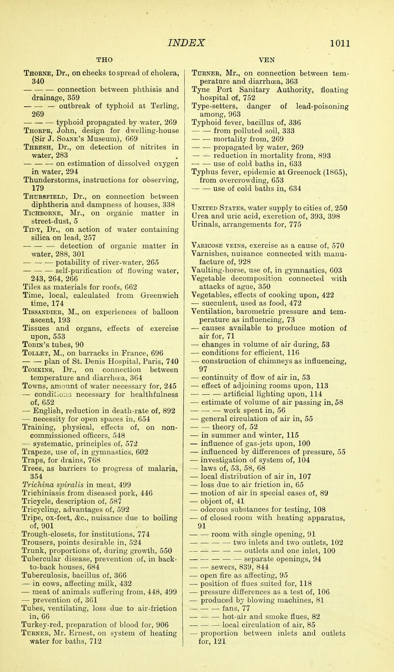 THO Thorne, Dr., on checks to spread of cholera, 340 connection between phthisis and drainage, 359 — outbreak of typhoid at Terling, 269 typhoid propagated by water, 269 Thorpe, John, design for dwelling-house (Sir J. Soane's Museum), 669 Thresh, Dr., on detection of nitrites in water, 283 on estimation of dissolved oxygen in water, 294 Thunderstorms, instructions for observing, 179 Thursfield, Dr., on connection between diphtheria and dampness of houses, 338 Tichborne, Mr., on organic matter in street-dust, 5 Tidy, Dr., on action of water containing silica on lead, 257 — detection of organic matter in water, 288, 301 potability of river-water, 265 self-purification of flowing water, 243, 264, 266 Tiles as materials for roofs, 662 Time, local, calculated from Greenwich time, 174 Tissandier, M., on experiences of balloon ascent, 193 Tissues and organs, effects of exercise upon, 553 Tobin's tubes, 90 Tollet, M., on barracks in France, 696 plan of St. Denis Hospital, Paris, 740 Tomkins, Dr., on connection between temperature and diarrhoea, 364 Towns, amount of water necessary for, 245 — conditions necessary for healthfulness of, 652 — English, reduction in death-rate of, 892 — necessity for open spaces in, 654 Training, physical, effects of, on non- commissioned officers, 548 — systematic, principles of, 572 Trapeze, use of, in gymnastics, 602 Traps, for drains, 768 Trees, as barriers to progress of malaria, 354 Trichina spiralis in meat, 499 Trichiniasis from diseased pork, 446 Tricycle, description of, 587 Tricycling, advantages of, 592 Tripe, ox-feet, &c, nuisance due to boiling of, 901 Trough-closets, for institutions, 774 Trousers, points desirable in, 524 Trunk, proportions of, during growth, 550 Tubercular disease, prevention of, in back- to-back houses, 684 Tuberculosis, bacillus of, 366 — in cows, affecting milk, 432 — meat of animals suffering from, 448, 499 — prevention of, 361 Tubes, ventilating, loss clue to air-friction in, 66 Turkey-red, preparation of blood for, 906 Turner, Mr. Ernest, on system of heating water for baths, 712 VEN Turner, Mr., on connection between tem- perature and diarrhoea, 363 Tyne Port Sanitary Authority, floating hospital of, 752 Type-setters, danger of lead-poisoning among, 963 Typhoid fever, bacillus of, 336 from polluted soil, 333 mortality from, 269 propagated by water, 269 reduction in mortality from, 893 ■ use of cold baths in, 633 Typhus fever, epidemic at Greenock (1865), from overcrowding, 653 use of cold baths in, 634 United States, water supply to cities of, 250 Urea and uric acid, excretion of, 393, 398 Urinals, arrangements for, 775 Varicose veins, exercise as a cause of, 570 Varnishes, nuisance connected with manu- facture of, 928 Vaulting-horse, use of, in gymnastics, 603 Vegetable decomposition connected with attacks of ague, 350 Vegetables, effects of cooking upon, 422 — succulent, used as food, 472 Ventilation, barometric pressure and tem- perature as influencing, 73 — causes available to produce motion of air for, 71 — changes in volume of air during, 53 — conditions for efficient, 116 — construction of chimneys as influencing, 97 — continuity of flow of air in, 53 — effect of adjoining rooms upon, 113 artificial lighting upon, 114 — estimate of volume of air passing in, 58 work spent in, 56 — general circulation of air in, 55 theory of, 52 — in summer and winter, 115 — influence of gas-jets upon, 100 — influenced by differences of pressure, 55 — investigation of system of, 104 — laws of, 53, 58, 68 — local distribution of air in, 107 — loss due to air friction in, 65 — motion of air in special cases of, 89 — object of, 41 — odorous substances for testing, 108 — of closed room with heating apparatus, 91 room with single opening, 91 two inlets and two outlets, 102 outlets and one inlet, 100 separate openings, 94 sewers, 839, 844 — open fire as affecting, 95 — position of flues suited for, 118 — pressure differences as a test of, 106 — produced by blowing machines, 81 fans, 77 — hot-air and smoke flues, 82 local circulation of air, 85 — proportion between inlets and outlets for, 121