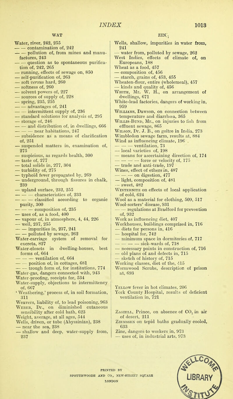 WAT zin; Water, river, 242, 255 contamination of, 242 pollution of, from mines and manu- factures, 243 question as to spontaneous purifica- tion of, 242, 265 — running, effects of sewage on. 850 — self-purification of, 263 — soft versus hard, 260 — softness of, 260 — solvent powers of, 227 — sources of supply of, 228 — spring, 235, 255 advantages of, 241 intermittent supply of, 236 — standard solutions for analysis of, 295 — storage of, 246 and distribution of, in dwellings, 666 near habitations, 247 — subsidence as a means of clarification of, 251 — suspended matters in, examination of, 275 — suspicious, as regards health, 300 — taste of, 277 — total solids in, 277, 304 — turbidity of, 275 — typhoid fever propagated by, 269 — underground, through fissures in chalk, 239 — upland surface, 232, 255 characteristics of, 233 classified according to organic purity, 300 composition of, 235 — uses of, as a food, 400 — vapour of, in atmosphere, 4, 44, 226 — well, 237, 255 impurities in, 237, 241 polluted by sewage, 262 Water-carriage system of removal for excreta, 827 Water-closets in dwelling-houses, best forms of, 664 ventilation of, 664 position of, in cottages, 681 trough form of, for institutions, 774 Water-gas, dangers connected with, 943 Water-proofing, receipts for, 534 Water-supply, objections to intermittency of, 667 ' Weathering,' process of, in soil formation, 311 Weavers, liability of, to lead poisoning, 963 Webek, Dr., on diminished cutaneous sensibility after cold bath, 623 Weight, average, at all ages, 544 Wells, driven, or tube (Abyssinian), 238 — near the sea, 238 — shallow and deep, water-supply from, 237 Wells, shallow, impurities in water from, 241 — water from, polluted by sewage, 262 West Indies, effects of climate of, on Europeans, 188 Wheat as a food, 457 — composition of, 456 — starch, grains of, 453, 455 Wheaten-flour, entire (wholemeal), 457 — kinds and quality of, 456 White, Mr. W. H., on arrangement of dwellings, 671 White-lead factories, dangers of working in, 959 Williams, Dawson, on connection between temperature and diarrhoea, 365 Willis-Bund, Mr., on injuries to fish from effluent sewage, 865 Wilson, Dr. J. B., on goitre in India, 273 Wimbledon sewage farm, results at, 884 Wind as influencing climate, 196 . ventilation, 73 — local varieties of, 198 — means for ascertaining direction of, 174 force or velocity of, 175 — trade and anti-trade, 197 Wines, effect of ethers in, 487 on digestion, 477 — light, composition of, 481 — sweet, 482 Wintebnitz on effects of local application of cold, 624 Wool as a material for clothing, 509, 517 Wool-sorters' disease, 931 regulations at Bradford for prevention of, 932 Work as influencing diet, 407 Workhouses, buildings comprised in, 716 — diets for persons in, 416 — hospital for, 742 — minimum space in dormitories of, 717 sick-wards of, 718 — necessary points in construction of, 716 — old plans of and defects in, 715 — sketch of history of, 715 Working classes, diet of the, 415 Wormwood Scrubs, description of prison at, 693 Yellow fever in hot climates, 206 York County Hospital, results of deficient ventilation in, 721 Zagiell, Prince, on absence of CO., in air of desert, 211 Ziemssen on tepid baths gradually cooled, 633 Zinc, dangers to workers in, 973 — uses of, in industrial arts, 973 PRINTED BY SPOTTISWOODB AND CO., NEW-STREET SQUARE LONDON LIBRARY