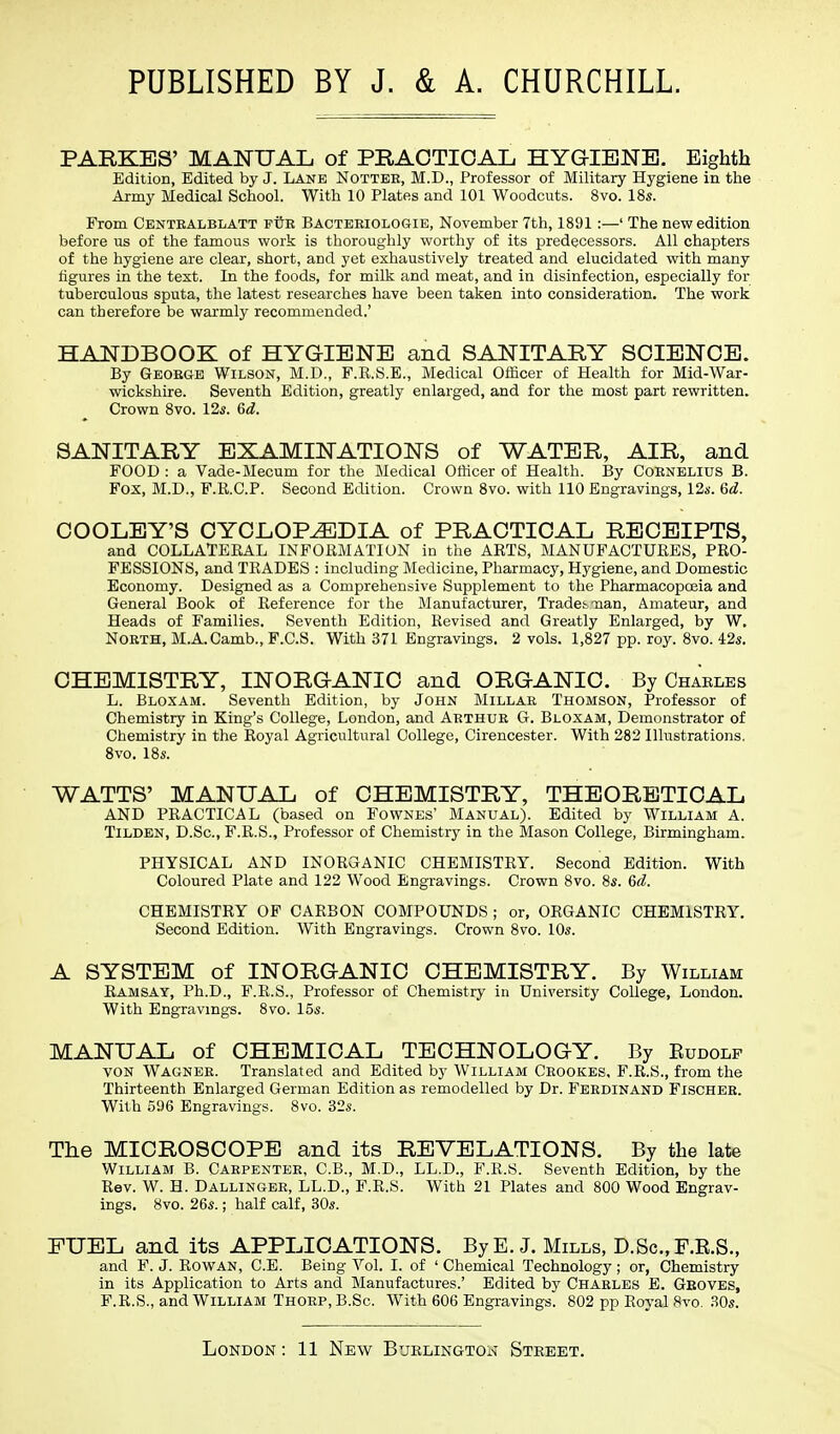 PARKES' MANUAL of PRACTICAL HYGIENE. Eighth Edition, Edited by J. Lane Notter, M.D., Professor of Military Hygiene in the Army Medical School. With 10 Plates and 101 Woodcuts. 8vo. 18s. From Centbalblatt ptJb Bacteeiologie, November 7th, 1891 :—' The new edition before us of the famous work is thoroughly worthy of its predecessors. All chapters of the hygiene are clear, short, and yet exhaustively treated and elucidated with many figures in the text. In the foods, for milk and meat, and in disinfection, especially for tuberculous sputa, the latest researches have been taken into consideration. The work can therefore be warmly recommended.' HANDBOOK of HYGIENE and SANITARY SCIENCE. By Geobge Wilson, M.D., F.K.S.E., Medical Officer of Health for Mid-War- wickshire. Seventh Edition, greatly enlarged, and for the most part rewritten. Crown 8vo. 12s. 6d. SANITARY EXAMINATIONS of WATER, AIR, and FOOD : a Vade-Mecum for the Medical Officer of Health. By Cobnelius B. Fox, M.D., F.R.C.P. Second Edition. Crown 8vo. with 110 Engravings, 12s. 6d. COOLEY'S CYCLOPAEDIA of PRACTICAL RECEIPTS, and COLLATERAL INFORMATION in the ARTS, MANUFACTURES, PRO- FESSIONS, and TRADES : including Medicine, Pharmacy, Hygiene, and Domestic Economy. Designed as a Comprehensive Supplement to the Pharmacopoeia and General Book of Reference for the Manufacturer, Trades -nan, Amateur, and Heads of Families. Seventh Edition, Revised and Greatly Enlarged, by W. Nobth, M.A.Camb., F.C.S. With 371 Engravings. 2 vols. 1,827 pp. roy. 8vo. 42s. CHEMISTRY, INORGANIC and ORGANIC. By Chaeles L. Bloxam. Seventh Edition, by John Millar Thomson, Professor of Chemistry in King's College, London, and Arthue G. Bloxam, Demonstrator of Chemistry in the Royal Agricultural College, Cirencester. With 282 Illustrations. 8vo. 18s. WATTS' MANUAL of CHEMISTRY, THEORETICAL AND PRACTICAL (based on Fownes' Manual). Edited by William A. TiLDEN, D.Sc, F.R.S., Professor of Chemistry in the Mason College, Birmingham. PHYSICAL AND INORGANIC CHEMISTRY. Second Edition. With Coloured Plate and 122 Wood Engravings. Crown 8vo. 8s. 6d. CHEMISTRY OF CARBON COMPOUNDS ; or, ORGANIC CHEMISTRY. Second Edition. With Engravings. Crown 8vo. 10s. A SYSTEM of INORGANIC CHEMISTRY. By William Ramsay, Ph.D., F.R.S., Professor of Chemistry in University College, London. With Engravings. 8vo. 15s. MANUAL of CHEMICAL TECHNOLOGY. By Eudolf von Wagneb. Translated and Edited by William Cbookes, F.R.S., from the Thirteenth Enlarged German Edition as remodelled by Dr. Ferdinand Fischee. With 596 Engravings. 8vo. 32s. The MICROSCOPE and its REVELATIONS. By the late William B. Carpenter, C.B., M.D., LL.D., F.R.S. Seventh Edition, by the Rev. W. H. Dallingee, LL.D., F.R.S. With 21 Plates and 800 Wood Engrav- ings. 8vo. 26s.; half calf, 30s. FUEL and its APPLICATIONS. By E.J. Mills, D.Sc, F.R.S., and F. J. Rowan, C.E. Being Vol. I. of ' Chemical Technology ; or, Chemistry in its Application to Arts and Manufactures.' Edited by Chaeles E. Gboves, F.R.S., and William Thorp, B.Sc With 606 Engravings. 802 pp Royal 8vo. 80s.