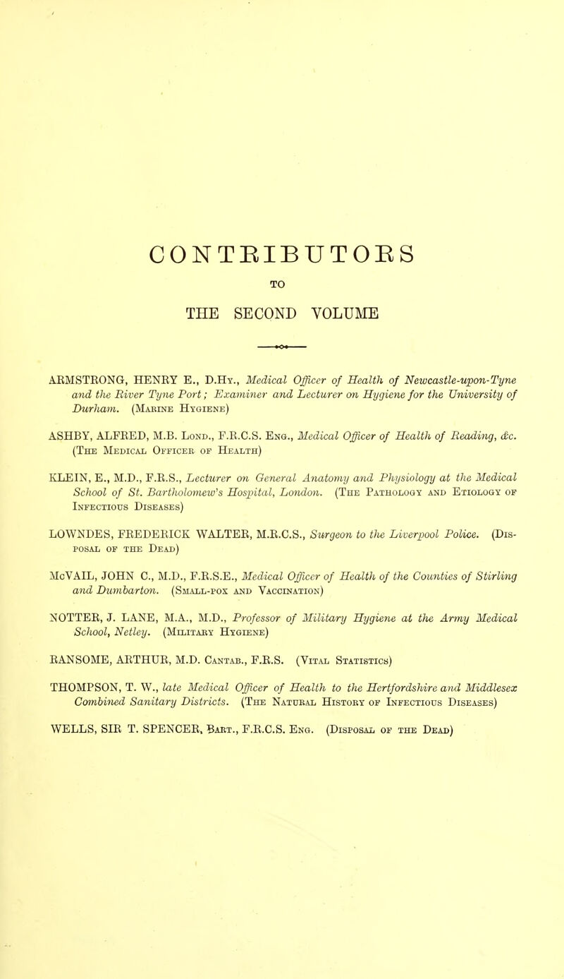 CONTEIBUTOES 10 THE SECOND VOLUME AEMSTEONG, HENEY E., D.Hy., Medical Officer of Health of Newcastle-upon-Tyne and the River Tijne Port; Examiner and Lecturer mi Hygiene for the University of Durham. (MAErNE Hygiene) ASHBY, ALFEED, M.B. Lond., F.E.C.S. Eng., Medical Officer of Health of Reading, dc. (The Medical Officer or Health) KLEIN, E., M.D., F.E.S., Lecturer on General Anatomy and Physiology at the Medical School of St. Bartholomew's Hospital, London. (The PAiHOLoay and Etiology of Infectiods Diseases) LOWNDES, FEEDEEICK WALTEE, M.E.C.S., Surgeon to tJie Liverpool Police. (Dis- posal OF THE Dead) McVAIL, JOHN C, M.D., F.E.S.E., Medical Officer of Health of the Counties of Stirling and Dumbarton. (Small-pox and Vaccination) NOTTEE, J. LANE, M.A., M.D., Professor of Military Hygiene at the Artny Medical School, Netley. (Military Hygiene) EANSOME, AETHUE, M.D. Cantab., F.E.S. (Vital Statistics) THOMPSON, T. W., late Medical Officer of Health to the HertfordsUre and Middlesex Combined Sanitary Districts. (The Natural History op Infectious Diseases) WELLS, SIE T. SPENCEE. Baet., F.E.C.S. Eng. (Disposal of the Dead)