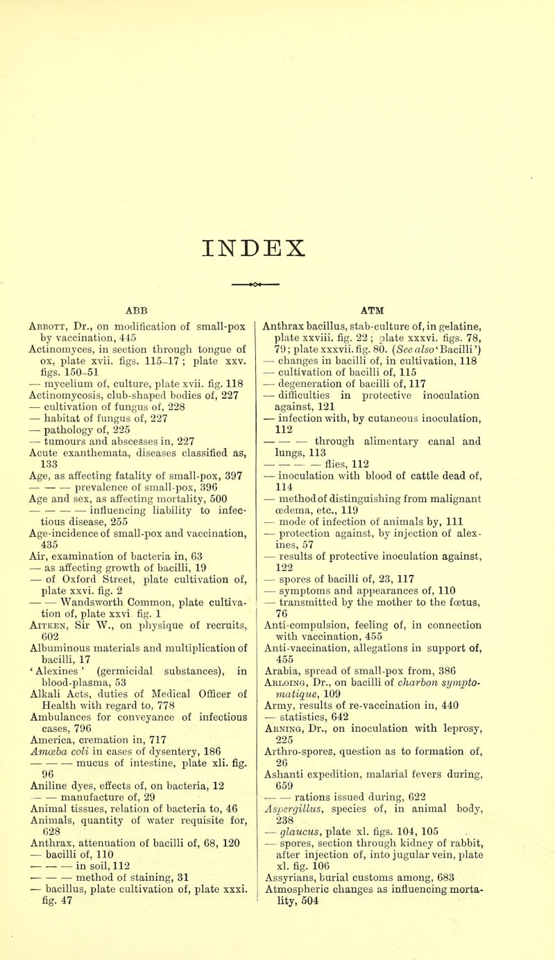 INDEX ABB Abbott, Dr., on modification of small-pox by vaccination, 445 Actinomyces, in section through tongue of ox, plate xvii. figs. 115-17 ; plate xxv. figs. 150-51 — mycelium of, culture, plate xvii. fig. 118 Actinomycosis, club-shaped bodies of, 227 — cultivation of fungus of, 228 — habitat of fungus of, 227 — pathology of, 225 — tumours and abscesses in, 227 Acute exanthemata, diseases classified as, 133 Age, as affecting fatality of small-pox, 397 prevalence of small-pox, 396 Age and sex, as affecting mortality, 500 influencing liability to infec- tious disease, 255 Age-incidence of small-pox and vaccination, 435 Air, examination of bacteria in, 63 — as affecting growth of bacilli, 19 — of Oxford Street, plate cultivation of, plate xxvi. fig. 2 Wandsworth Common, plate cultiva- tion of, plate xxvi fig. 1 AiTKEN, Sir W., on physique of recruits, 602 Albuminous materials and multiplication of bacilli, 17 'Alexines' (germicidal substances), in blood-plasma, 53 Alkali Acts, duties of IMedical Officer of Health with regard to, 778 Ambulances for conveyance of infectious cases, 796 America, cremation in, 717 AmcBha coli in cases of dysentery, 186 mucus of intestine, plate xli. fig. 96 Aniline dyes, effects of, on bacteria, 12 manufacture of, 29 Animal tissues, relation of bacteria to, 46 Animals, quantity of water requisite for, 628 Anthrax, attenuation of bacilli of, 68, 120 — bacilli of, 110 in soil, 112 method of staining, 31 — bacillus, plate cultivation of, plate xxxi. fig. 47 ATM Anthrax bacillus, stab-culture of, in gelatine, plate xxviii. fig. 22 ; jlate xxxvi. figs. 78, 79; plate xxxvii. fig. 80. (See also' Bacilli') — changes in bacilli of, in cultivation, 118 — cultivation of bacilli of, 115 — degeneration of bacilli of, 117 — difficulties in protective inoculation against, 121 — infection with, by cutaneous inoculation, 112 through alimentary canal and lungs, 113 flies, 112 — inoculation with blood of cattle dead of, 114 — method of distinguishing from malignant csdema, etc., 119 — mode of infection of animals by, 111 — protection against, by injection of alex- ines, 57 — results of protective inoculation against, 122 — spores of bacilli of, 23, 117 — symptoms and appearances of, 110 — transmitted by the mother to the foetus, 76 Anti-compulsion, feeling of, in connection with vaccination, 455 Anti-vaccination, allegations in support of, 455 Arabia, spread of small-pox from, 386 Akloing, Dr., on bacilli of cliarbon sympto- matique, 109 Army, results of re-vaccination in, 440 — statistics, 642 Akning, Dr., on inoculation with leprosy, 225 Arthro-spores, question as to formation of, 26 Ashanti expedition, malarial fevers during, 659 rations issued during, 622 Aspergillus, species of, in animal body, 238 — glaucus, plate xl. figs. 104, 105 — spores, section through kidney of rabbit, after injection of, into jugular vein, plate xl. fig. 106 Assyrians, burial customs among, 683 Atmospheric changes as influencing morta- Uty, 504