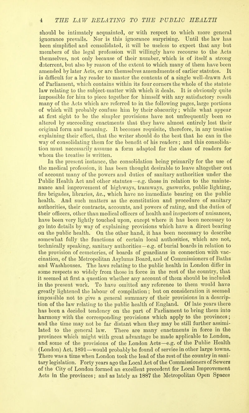 should be intimately acquainted, or with respect to which more general ignorance prevails. Nor is this ignorance surprising. Until the law has been simplified and consolidated, it will be useless to expect that any but members of the legal profession will willingly have recourse to the Acts themselves, not only because of their number, which is of itself a strong deterrent, but also by reason of the extent to which many of them have been amended by later Acts, or are themselves amendments of earlier statutes. It is difficult for a lay reader to master the contents of a single well-drawn Act of Parliament, which contains within its four corners the whole of the statute law relating to the subject-matter with which it deals. It is obviously quite impossible for him to piece together for himself with any satisfactory result many of the Acts which are referred to in the following pages, large portions of which will probably confuse him by their obscurity; while what appear at first sight to be the simpler provisions have not unfrequently been so altered by succeeding enactments that they have almost entirely lost their original form and meaning. It becomes requisite, therefore, in any treatise explaining their effect, that the writer should do the best that he can in the way of consolidating them for the benefit of his readers ; and this consolida- tion must necessarily assume a form adapted for the class of readers for whom the treatise is written. In the present instance, the consolidation being primarily for the use of the medical profession, it has been thought desirable to leave altogether out of account many of the powers and duties of sanitary authorities under the Public Health Act and other statutes—e.g. those in relation to the mainte- nance and improvement of highways, tramways, gasworks, public lighting, fire brigades, libraries, &c, which have no immediate bearing on the public health. And such matters as the constitution and procedure of sanitary authorities, their contracts, accounts, and powers of rating, and the duties of their officers, other than medical officers of health and inspectors of nuisances, have been very lightly touched upon, except where it has been necessary to go into details by way of explaining provisions which have a direct bearing on the public health. On the other hand, it has been necessary to describe somewhat fully the functions of certain local authorities, which are not, technically speaking, sanitary authorities—e.g. of burial boards in relation to the provision of cemeteries, of boards of guardians in connection with vac- cination, of the Metropolitan Asylums Board, and of Commissioners of Baths and Washhouses. The laws relating to the public health in London differ in some respects so widely from those in force in the rest of the country, that it seemed at first a question whether any account of them should be included in the present work. To have omitted any reference to them would have greatly lightened the labour of compilation ; but on consideration it seemed impossible not to give a general summary of their provisions in a descrip- tion of the law relating to the public health of England. Of late years there has been a decided tendency on the part of Parliament to bring them into harmony with the corresponding provisions which apply to the provinces ; and the time may not be far distant when they may be still further assimi- lated to the general law. There are many enactments in force in the provinces which might with great advantage be made applicable to London, and some of the provisions of the London Acts—e.g. of the Public Health (London) Act, 1891—would probably be found of service in other large towns. There was a time when London took the lead of the rest of the country in sani- tary legislation. Forty years ago the Local Act of the Commissioners of Sewers of the City of London formed an excellent precedent for Local Improvement Acts in the provinces ; and as lately as 1887 the Metropolitan Open Spaces