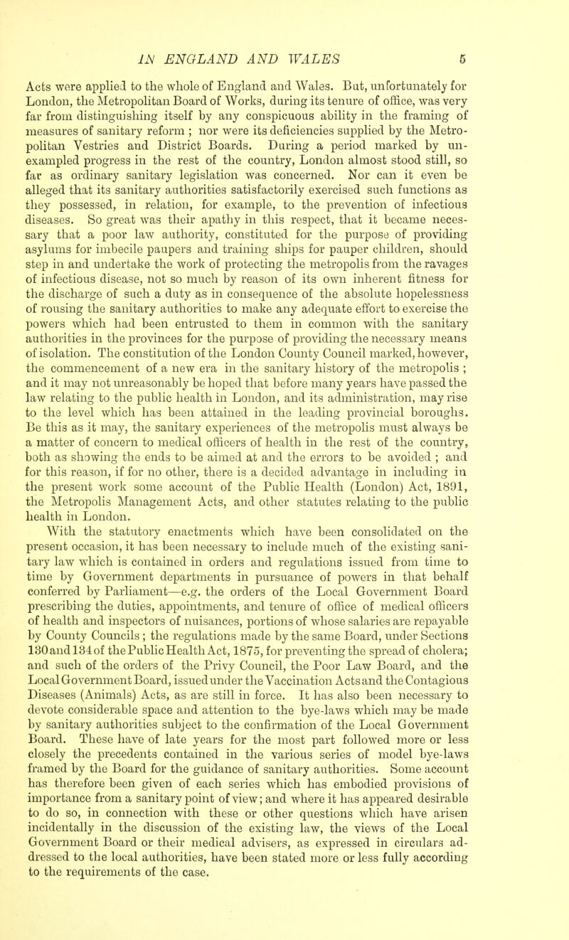 Acts were applied to the whole of England and Wales. Bat, unfortunately for London, the Metropolitan Board of Works, during its tenure of office, was very far from distinguishing itself by any conspicuous ability in the framing of measures of sanitary reform ; nor were its deficiencies supplied by the Metro- politan Vestries and District Boards. During a period marked by un- exampled progress in the rest of the country, London almost stood still, so far as ordinary sanitary legislation was concerned. Nor can it even be alleged that its sanitary authorities satisfactorily exercised such functions as they possessed, in relation, for example, to the prevention of infectious diseases. So great was their apathy in this respect, that it became neces- sary that a poor law authority, constituted for the purpose of providing asylums for imbecile paupers and training ships for pauper children, should step in and undertake the work of protecting the metropolis from the ravages of infectious disease, not so much by reason of its own inherent fitness for the discharge of such a duty as in consequence of the absolute hopelessness of rousing the sanitary authorities to make any adequate effort to exercise the powers which had been entrusted to them in common with the sanitary authorities in the provinces for the purpose of providing the necessary means of isolation. The constitution of the London County Council marked, however, the commencement of a new era in the sanitary history of the metropolis ; and it may not unreasonably be hoped that before many years have passed the law relating to the public health in London, and its administration, may rise to the level which has been attained in the leading provincial boroughs. Be this as it may, the sanitary experiences of the metropolis must always be a matter of concern to medical officers of health in the rest of the country, both as showing the ends to be aimed at and the errors to be avoided ; and for this reason, if for no other, there is a decided advantage in including in the present work some account of the Public Health (London) Act, 1891, the Metropolis Management Acts, and other statutes relating to the public health in London. With the statutory enactments which have been consolidated on the present occasion, it has been necessary to include much of the existing sani- tary law which is contained in orders and regulations issued from time to time by Government departments in pursuance of powers in that behalf conferred by Parliament—e.g. the orders of the Local Government Board prescribing the duties, appointments, and tenure of office of medical officers of health and inspectors of nuisances, portions of whose salaries are repayable by County Councils ; the regulations made by the same Board, under Sections 130 and 134 of the Public Health Act, 1875, for preventing the spread of cholera; and such of the orders of the Privy Council, the Poor Law Board, and the Local Government Board, issued under the Vaccination Acts and the Contagious Diseases (Animals) Acts, as are still in force. It has also been necessary to devote considerable space and attention to the bye-laws which may be made by sanitary authorities subject to the confirmation of the Local Government Board. These have of late years for the most part followed more or less closely the precedents contained in the various series of model bye-laws framed by the Board for the guidance of sanitary authorities. Some account has therefore been given of each series which has embodied provisions of importance from a sanitary point of view; and where it has appeared desirable to do so, in connection with these or other questions which have arisen incidentally in the discussion of the existing law, the views of the Local Government Board or their medical advisers, as expressed in circulars ad- dressed to the local authorities, have been stated more or less fully according to the requirements of the case.