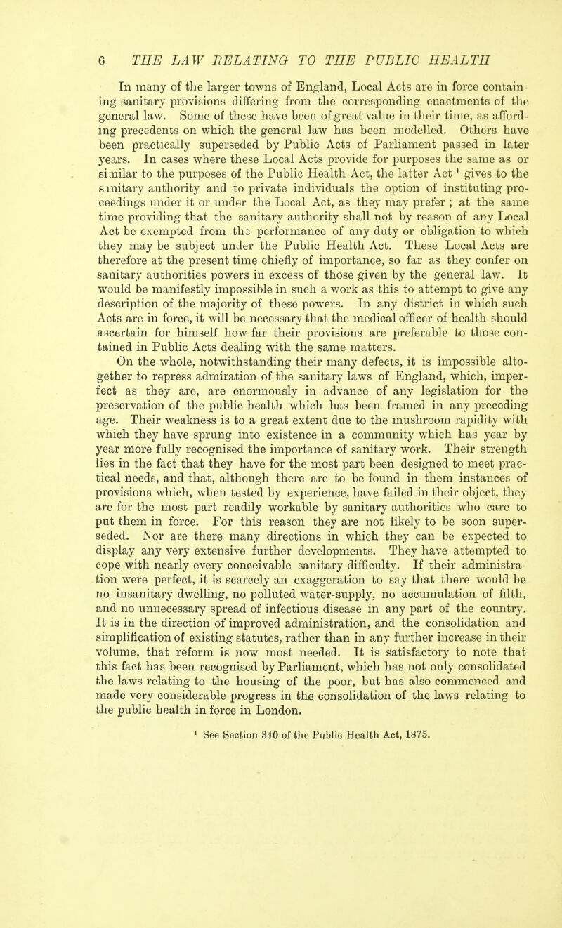 In many of the larger towns of England, Local Acts are in force contain- ing sanitary provisions differing from the corresponding enactments of the general law. Some of these have been of great value in their time, as afford- ing precedents on which the general law has been modelled. Others have been practically superseded by Public Acts of Parliament passed in later years. In cases where these Local Acts provide for purposes the same as or similar to the purposes of the Public Health Act, the latter Act 1 gives to the smitary authority and to private individuals the option of instituting pro- ceedings under it or under the Local Act, as they may prefer ; at the same time providing that the sanitary authority shall not by reason of any Local Act be exempted from the performance of any duty or obligation to which they may be subject under the Public Health Act. These Local Acts are therefore at the present time chiefly of importance, so far as they confer on sanitary authorities powers in excess of those given by the general law. It would be manifestly impossible in such a work as this to attempt to give any description of the majority of these powers. In any district in which such Acts are in force, it will be necessary that the medical officer of health should ascertain for himself how far their provisions are preferable to those con- tained in Public Acts dealing with the same matters. On the whole, notwithstanding their many defects, it is impossible alto- gether to repress admiration of the sanitary laws of England, which, imper- fect as they are, are enormously in advance of any legislation for the preservation of the public health which has been framed in any preceding age. Their weakness is to a great extent due to the mushroom rapidity with which they have sprung into existence in a community which has year by year more fully recognised the importance of sanitary work. Their strength lies in the fact that they have for the most part been designed to meet prac- tical needs, and that, although there are to be found in them instances of provisions which, when tested by experience, have failed in their object, they are for the most part readily workable by sanitary authorities who care to put them in force. For this reason they are not likely to be soon super- seded. Nor are there many directions in which they can be expected to display any very extensive further developments. They have attempted to cope with nearly every conceivable sanitary difficulty. If their administra- tion were perfect, it is scarcely an exaggeration to say that there would be no insanitary dwelling, no polluted water-supply, no accumulation of filth, and no unnecessary spread of infectious disease in any part of the country. It is in the direction of improved administration, and the consolidation and simplification of existing statutes, rather than in any further increase in their volume, that reform is now most needed. It is satisfactory to note that this fact has been recognised by Parliament, which has not only consolidated the laws relating to the housing of the poor, but has also commenced and made very considerable progress in the consolidation of the laws relating to the public health in force in London. 1 See Section 340 of the Public Health Act, 1875.