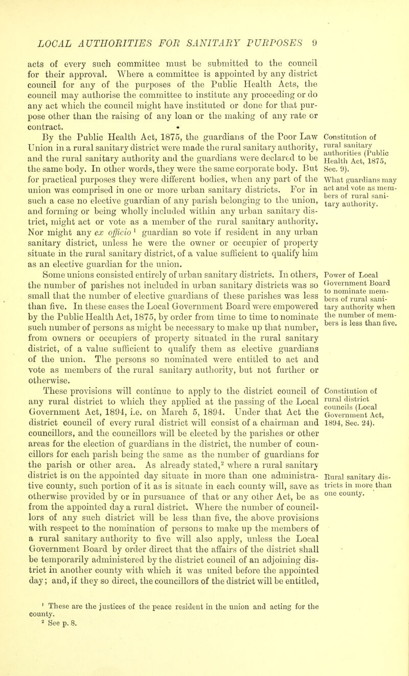 acts of every such committee must be submitted to the council for their approval. Where a committee is appointed by any district council for any of the purposes of the Public Health Acts, the council may authorise the committee to institute any proceeding or do any act which the council might have instituted or done for that pur- pose other than the raising of any loan or the making of any rate or contract. By the Public Health Act, 1875, the guardians of the Poor Law Union in a rural sanitary district were made the rural sanitary authority, and the rural sanitary authority and the guardians were declared to be the same body. In other words, they were the same corporate body. But for practical purposes they were different bodies, when any part of the union was comprised in one or more urban sanitary districts. For in such a case no elective guardian of any parish belonging to the union, and forming or being wholly included within any urban sanitary dis- trict, might act or vote as a member of the rural sanitary authority. Nor might any ex officio 1 guardian so vote if resident in any urban sanitary district, unless he were the owner or occupier of property situate in the rural sanitary district, of a value sufficient to qualify him as an elective guardian for the union. Some unions consisted entirely of urban sanitary districts. In others, the number of parishes not included in urban sanitary districts was so small that the number of elective guardians of these parishes was less than five. In these cases the Local Government Board were empowered by the Public Health Act, 1875, by order from time to time to nominate such number of persons as might be necessary to make up that number, from owners or occupiers of property situated in the rural sanitary district, of a value sufficient to qualify them as elective guardians of the union. The persons so nominated were entitled to act and vote as members of the rural sanitary authority, but not further or otherwise. These provisions will continue to apply to the district council of any rural district to which they applied at the passing of the Local Government Act, 1894, i.e. on March 5, 1894. Under that Act the district council of every rural district will consist of a chairman and councillors, and the councillors will be elected by the parishes or other areas for the election of guardians in the district, the number of coun- cillors for each parish being the same as the number of guardians for the parish or other area. As already stated,2 where a rural sanitary district is on the appointed day situate in more than one administra- tive county, such portion of it as is situate in each county will, save as otherwise provided by or in pursuance of that or any other Act, be as from the appointed day a rural district. Where the number of council- lors of any such district will be less than five, the above provisions with respect to the nomination of persons to make up the members of a rural sanitary authority to five will also apply, unless the Local Government Board by order direct that the affairs of the district shall be temporarily administered by the district council of an adjoining dis- trict in another county with which it was united before the appointed day; and, if they so direct, the councillors of the district will be entitled, Constitution of rural sanitary authorities (Public Health Act, 1875, Sec. 9). What guardians may act and vote as mem- bers of rural sani- tary authority. Power of Local Government Board to nominate mem- bers of rural sani- tary authority when the number of mem- bers is less than five. Constitution of rural district councils (Local Government Act, 1894, Sec. 24). Eural sanitary dis- tricts in more than one county. 1 These are the justices of the peace resident in the union and acting for the county. 2 See p. 8.