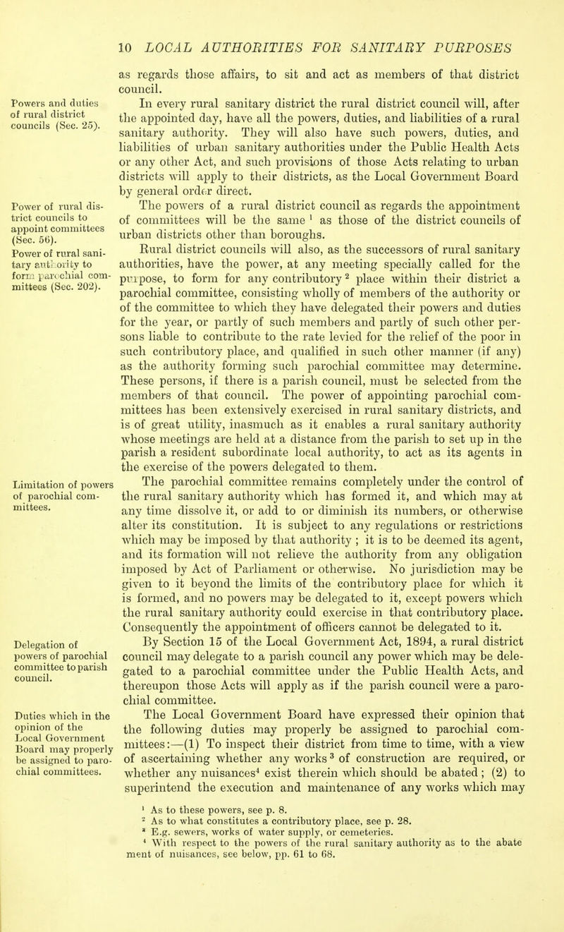 Powers and duties of rural district councils (Sec. 25). Power of rural dis- trict councils to appoint committees (Sec. 56). Power of rural sani- tary authority to form parochial com- mittees (Sec. 202). Limitation of powers of parochial com- mittees. Delegation of powers of parochial committee to parish council. Duties which in the opinion of the Local Government Board may properly be assigned to paro- chial committees. as regards those affairs, to sit and act as members of that district council. In every rural sanitary district the rural district council will, after the appointed day, have all the powers, duties, and liabilities of a rural sanitary authority. They will also have such powers, duties, and liabilities of urban sanitary authorities under the Public Health Acts or any other Act, and such provisions of those Acts relating to urban districts will apply to their districts, as the Local Government Board by general order direct. The powers of a rural district council as regards the appointment of committees will be the same 1 as those of the district councils of urban districts other than boroughs. Eural district councils will also, as the successors of rural sanitary authorities, have the power, at any meeting specially called for the pmpose, to form for any contributory2 place within their district a parochial committee, consisting wholly of members of the authority or of the committee to which they have delegated their powers and duties for the year, or partly of such members and partly of such other per- sons liable to contribute to the rate levied for the relief of the poor in such contributory place, and qualified in such other manner (if any) as the authority forming such parochial committee may determine. These persons, if there is a parish council, must be selected from the members of that council. The power of appointing parochial com- mittees has been extensively exercised in rural sanitary districts, and is of great utility, inasmuch as it enables a rural sanitary authority whose meetings are held at a distance from the parish to set up in the parish a resident subordinate local authority, to act as its agents in the exercise of the powers delegated to them. The parochial committee remains completely under the control of the rural sanitary authority which has formed it, and which may at any time dissolve it, or add to or diminish its numbers, or otherwise alter its constitution. It is subject to any regulations or restrictions which may be imposed by that authority ; it is to be deemed its agent, and its formation will not relieve the authority from any obligation imposed by Act of Parliament or otherwise. No jurisdiction may be given to it beyond the limits of the contributory place for which it is formed, and no powers may be delegated to it, except powers which the rural sanitary authority could exercise in that contributory place. Consequently the appointment of officers cannot be delegated to it. By Section 15 of the Local Government Act, 1894, a rural district council may delegate to a parish council any power which may be dele- gated to a parochial committee under the Public Health Acts, and thereupon those Acts will apply as if the parish council were a paro- chial committee. The Local Government Board have expressed their opinion that the following duties may properly be assigned to parochial com- mittees :—(1) To inspect their district from time to time, with a view of ascertaining whether any works 3 of construction are required, or whether any nuisances4 exist therein which should be abated; (2) to superintend the execution and maintenance of any works which may 1 As to these powers, see p. 8. 2 As to what constitutes a contributory place, see p. 28. 8 E.g. sewers, works of water supply, or cemeteries. 4 With respect to the powers of the rural sanitary authority as to the abate ment of nuisances, see below, pp. 61 to 68.