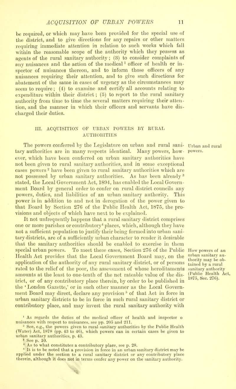 be required, or which may have been provided for the special use of the district, and to give directions for any repairs or other matters requiring immediate attention in relation to such works which fall within the reasonable scope of the authority which they possess as agents of the rural sanitary authority ; (3) to consider complaints of any nuisances and the action of the medical1 officer of health or in- spector of nuisances thereon, and to inform those officers of any nuisances requiring their attention, and to give such directions for abatement of the same in cases of urgency as the circumstances may seem to require; (4) to examine and certify all accounts relating to expenditure within their district ; (5) to report to the rural sanitary authority from time to time the several matters requiring their atten- tion, and the manner in which their officers and servants have dis- charged their duties. III. ACQUISITION OF URBAN POWERS BY RURAL AUTHORITIES The powers conferred by the Legislature on urban and rural sani- tary authorities are in many respects identical. Many powers, how- ever, which have been conferred on urban sanitary authorities have not been given to rural sanitary authorities, and in some exceptional cases powers 2 have been given to rural sanitary authorities which are not possessed by urban sanitary authorities. As has been already 3 stated, the Local Government Act, 1894, has enabled the Local Govern- ment Board by general order to confer on rural district councils any powers, duties, and liabilities of an urban sanitary authority. This power is in addition to and not in derogation of the power given to that Board by Section 276 of the Public Health Act, 1875, the pro- visions and objects of which have next to be explained. It not unfrequently happens that a rural sanitary district comprises one or more parishes or contributory4 places, which, although they have not a sufficient population to justify their being formed into urban sani- tary districts, are of a sufficiently urban character to render it desirable that the sanitary authorities should be enabled to exercise in them special urban powers. To meet these cases, Section 276 of the Public Health Act provides that the Local Government Board may, on the application of the authority of any rural sanitary district, or of persons rated to the relief of the poor, the assessment of whose hereditaments amounts at the least to one-tenth of the net rateable value of the dis- trict, or of any contributory place therein, by order to be published in the 1 London Gazette,' or in such other manner as the Local Govern- ment Board may direct, declare any provision 5 of that Act in force in urban sanitary districts to be in force in such rural sanitary district or contributory place, and may invest the rural sanitary authority with Urban and rural powers. How powers of an urban sanitary au- thority may be ob- tained by a rural sanitary authority (Public Health Act, 1875, Sec. 276). 1 As regards the duties of the medical officer of health and inspector o nuisances with respect to nuisances, see pp. 205 and 211. 2 See, e.g., the powers given to rural sanitary authorities by the Public Health (Water) Act, 1878 (pp. 43 to 46), which powers can in certain cases be given to urban sanitary authorities, p. 43. 3 See p. 10. 4 As to what constitutes a contributory place, see p. 28. 5 It is to be noted that a provision in force in an urban sanitary district may be applied under the section to a rural sanitary district or any contributory place therein, although it does not in terms confer any power on the sanitary authority.