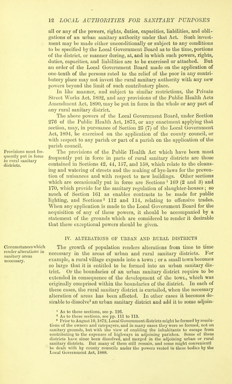 Provisions most fre- quently put in force in rural sanitary districts. all or any of the powers, rights, duties, capacities, liabilities, and obli- gations of an urban sanitary authority under that Act. Such invest- ment may be made either unconditionally or subject to any conditions to be specified by the Local Government Board as to the time, portions of the district, or manner during, at, and in which such powers, rights, duties, capacities, and liabilities are to be exercised or attached. But an order of the Local Government Board made on the application of one-tenth of the persons rated to the relief of the poor in any contri- butory place may not invest the rural sanitary authority with any new powers beyond the limit of such contributory place. In like manner, and subject to similar restrictions, the Private Street Works Act, 1892, and any provisions of the Public Health Acts Amendment Act, 1890, may be put in force in the whole or any part of any rural sanitary district. The above powers of the Local Government Board, under Section 276 of the Public Health Act, 1875, or any enactment applying that section, may, in pursuance of Section 25 (7) of the Local Government Act, 1894, be exercised on the application of the county council, or with respect to any parish or part of a parish on the application of the parish council. The provisions of the Public Health Act which have been most frequently put in force in parts of rural sanitary districts are those contained in Sections 42, 44, 157, and 158, which relate to the cleans- ing and watering of streets and the making of bye-laws for the preven- tion of nuisances and with respect to new buildings. Other sections which are occasionally put in force are Sections 1 169 (2 and 3) and 170, which provide for the sanitary regulation of slaughter-houses ; so much of Section 161 as enables contracts to be made for public lighting, and Sections2 112 and 114, relating to offensive trades. When any application is made to the Local Government Board for the acquisition of any of these powers, it should be accompanied by a statement of the grounds which are considered to render it desirable that these exceptional powers should be given. Circumstances which render alterations in sanitary areas necessary. IV. ALTEEATIONS OF UBBAN AND EUEAL DISTEICTS The growth of population renders alterations from time to time necessary in the areas of urban and rural sanitary districts. For example, a rural village expands into a town ; or a small town becomes so large that it is entitled to be formed into an urban sanitary dis- trict. Or the boundaries of an urban sanitary district require to be extended in consequence of the development of the town, which was originally comprised within the boundaries of the district. In each of these cases, the rural sanitary district is curtailed, when the necessary alteration of areas has been affected. In other cases it becomes de- sirable to dissolve3 an urban sanitary district and add it to some adjoin- 1 As to these sections, see p. 126. 2 As to these sections, see pp. Ill to 113. 3 Prior to August 10,1872, Local Government districts might be formed by resolu- tions of the owners and ratepayers, and in many cases they were so formed, not on sanitary grounds, but with the view of enabling the inhabitants to escape from contributing to the expenses of highways in adjoining parishes. Some of these districts have since been dissolved, and merged in the adjoining urban or rural sanitary districts. But many of them still remain, and some might convenientl be dealt with by county councils under the powers vested in these bodies by the Local Government Act, 1888.