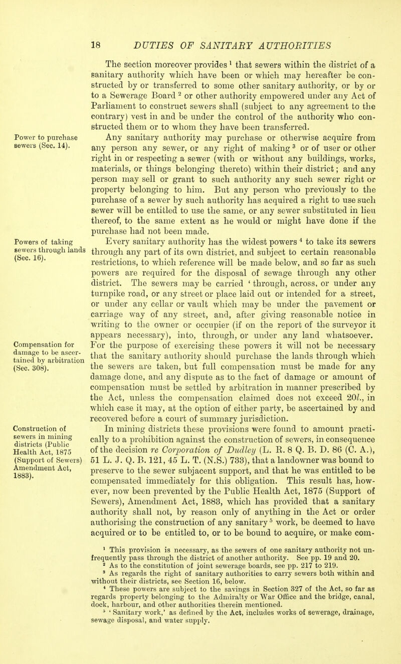 Power to purchase sewers (Sec. 14). Powers of taking sewers through lands (Sec. 16). Compensation for damage to be ascer- tained by arbitration (Sec. 308). Construction of sewers in mining districts (Public Health Act, 1875 (Support of Sewers) Amendment Act, 1883). The section moreover provides 1 that sewers within the district of a sanitary authority which have been or which may hereafter be con- structed by or transferred to some other sanitary authority, or by or to a Sewerage Board 2 or other authority empowered under any Act of Parliament to construct sewers shall (subject to any agreement to the contrary) vest in and be under the control of the authority who con- structed them or to whom they have been transferred. Any sanitary authority may purchase or otherwise acquire from any person any sewer, or any right of making 3 or of user or other right in or respecting a sewer (with or without any buildings, works, materials, or things belonging thereto) within their district; and any person may sell or grant to such authority any such sewer right or property belonging to him. But any person who previously to the purchase of a sewer by such authority has acquired a right to use such sewer will be entitled to use the same, or any sewer substituted in lieu thereof, to the same extent as he would or might have done if the purchase had not been made. Every sanitary authority has the widest powers 4 to take its sewers through any part of its own district, and subject to certain reasonable restrictions, to which reference will be made below, and so far as such powers are required for the disposal of sewage through any other district. The sewers may be carried ' through, across, or under any turnpike road, or any street or place laid out or intended for a street, or under any cellar or vault which may be under the pavement or carriage way of any street, and, after giving reasonable notice in writing to the owner or occupier (if on the report of the surveyor it appears necessary), into, through, or under any land whatsoever. For the purpose of exercising these powers it will not be necessary that the sanitary authority should purchase the lands through which the sewers are taken, but full compensation must be made for any damage done, and any dispute as to the fact of damage or amount of compensation must be settled by arbitration in manner prescribed by the Act, unless the compensation claimed does not exceed 201., in which case it may, at the option of either party, be ascertained by and recovered before a court of summary jurisdiction. In mining districts these provisions were found to amount practi- cally to a prohibition against the construction of sewers, in consequence of the decision re Corporation of Dudley (L. B. 8 Q. B. D. 86 (C. A.), 51 L. J. Q. B. 121, 45 L. T. (N.S.) 733), that a landowner was bound to preserve to the sewer subjacent support, and that he was entitled to be compensated immediately for this obligation. This result has, how- ever, now been prevented by the Public Health Act, 1875 (Support of Sewers), Amendment Act, 1883, which has provided that a sanitary authority shall not, by reason only of anything in the Act or order authorising the construction of any sanitary5 work, be deemed to have acquired or to be entitled to, or to be bound to acquire, or make com- 1 This provision is necessary, as the sewers of one sanitary authority not un- frequently pass through the district of another authority. See pp. 19 and 20. 2 As to the constitution of joint sewerage boards, see pp. 217 to 219. 3 As regards the right of sanitary authorities to carry sewers both within and without their districts, see Section 16, below. 4 These powers are subject to the savings in Section 327 of the Act, so far as regards property belonging to the Admiralty or War Office and the bridge, canal, dock, harbour, and other authorities therein mentioned. 5 ' Sanitary work,' as defined by the Act, includes works of sewerage, drainage, sewage disposal, and water supply.