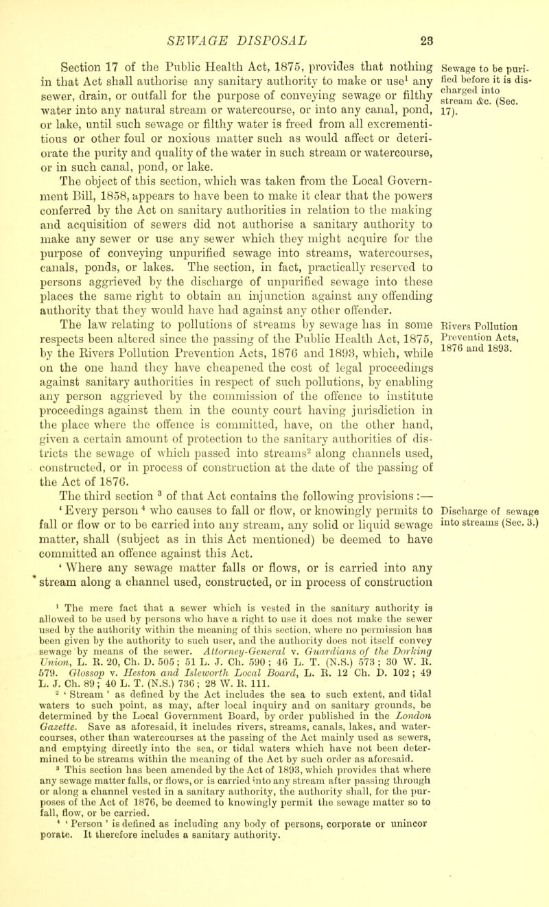 Section 17 of the Public Health Act, 1875, provides that nothing Sewage to be puri- in that Act shall authorise any sanitary authority to make or use1 any fied before it is dis- sewer, drain, or outfall for the purpose of conveying sewage or filthy gtieam^c.^Sec water into any natural stream or watercourse, or into any canal, pond, 17). or lake, until such sewage or filthy water is freed from all excrementi- tious or other foul or noxious matter such as would affect or deteri- orate the purity and quality of the water in such stream or watercourse, or in such canal, pond, or lake. The object of this section, which was taken from the Local Govern- ment Bill, 1858, appears to have been to make it clear that the powers conferred by the Act on sanitary authorities in relation to the making and acquisition of sewers did not authorise a sanitary authority to make any sewer or use any sewer which they might acquire for the purpose of conveying unpurified sewage into streams, watercourses, canals, ponds, or lakes. The section, in fact, practically reserved to persons aggrieved by the discharge of unpurified sewage into these places the same right to obtain an injunction against any offending authority that they would have had against any other offender. The law relating to pollutions of streams by sewage has in some Rivers Pollution respects been altered since the passing of the Public Health Act, 1875, Prevention Acts, by the Eivers Pollution Prevention Acts, 1876 and 1893, which, while 1876 and 1893* on the one hand they have cheapened the cost of legal proceedings against sanitary authorities in respect of such pollutions, by enabling any person aggrieved by the commission of the offence to institute proceedings against them in the county court having jurisdiction in the place where the offence is committed, have, on the other hand, given a certain amount of protection to the sanitary authorities of dis- tricts the sewage of which passed into streams2 along channels used, constructed, or in process of construction at the date of the passing of the Act of 1876. The third section 3 of that Act contains the following provisions :— 1 Every person 4 who causes to fall or flow, or knowingly permits to Discharge of sewage fall or flow or to be carried into any stream, any solid or liquid sewage into streams (Sec. 3.) matter, shall (subject as in this Act mentioned) be deemed to have committed an offence against this Act. ' Where any sewage matter falls or flows, or is carried into any stream along a channel used, constructed, or in process of construction 1 The mere fact that a sewer which is vested in the sanitary authority is allowed to be used by persons who have a right to use it does not make the sewer used by the authority within the meaning of this section, where no permission has been given by the authority to such user, and the authority does not itself convey sewage by means of the sewer. Attorney-General v. Guardians of the Dorking Union, L. R. 20, Ch. D. 505; 51 L. J. Ch. 590 ; 46 L. T. (N.S.) 573 ; 30 W. R. 579. Glossop v. Heston and Isleworth Local Board, L. R. 12 Ch. D. 102 ; 49 L. J. Ch. 89; 40 L. T. (N.S.) 736; 28 W. R. 111. 2 ' Stream ' as denned by the Act includes the sea to such extent, and tidal waters to such point, as may, after local inquiry and on sanitary grounds, be determined by the Local Government Board, by order published in the London Gazette. Save as aforesaid, it includes rivers, streams, canals, lakes, and water- courses, other than watercourses at the passing of the Act mainly used as sewers, and emptying directly into the sea, or tidal waters which have not been deter- mined to be streams within the meaning of the Act by such order as aforesaid. 3 This section has been amended by the Act of 1893, which provides that where any sewage matter falls, or flows, or is carried into any stream after passing through or along a channel vested in a sanitary authority, the authority shall, for the pur- poses of the Act of 1876, be deemed to knowingly permit the sewage matter so to fall, flow, or be carried. 4 ' Person ' is defined as including any body of persons, corporate or unincor porate. It therefore includes a sanitary authority.