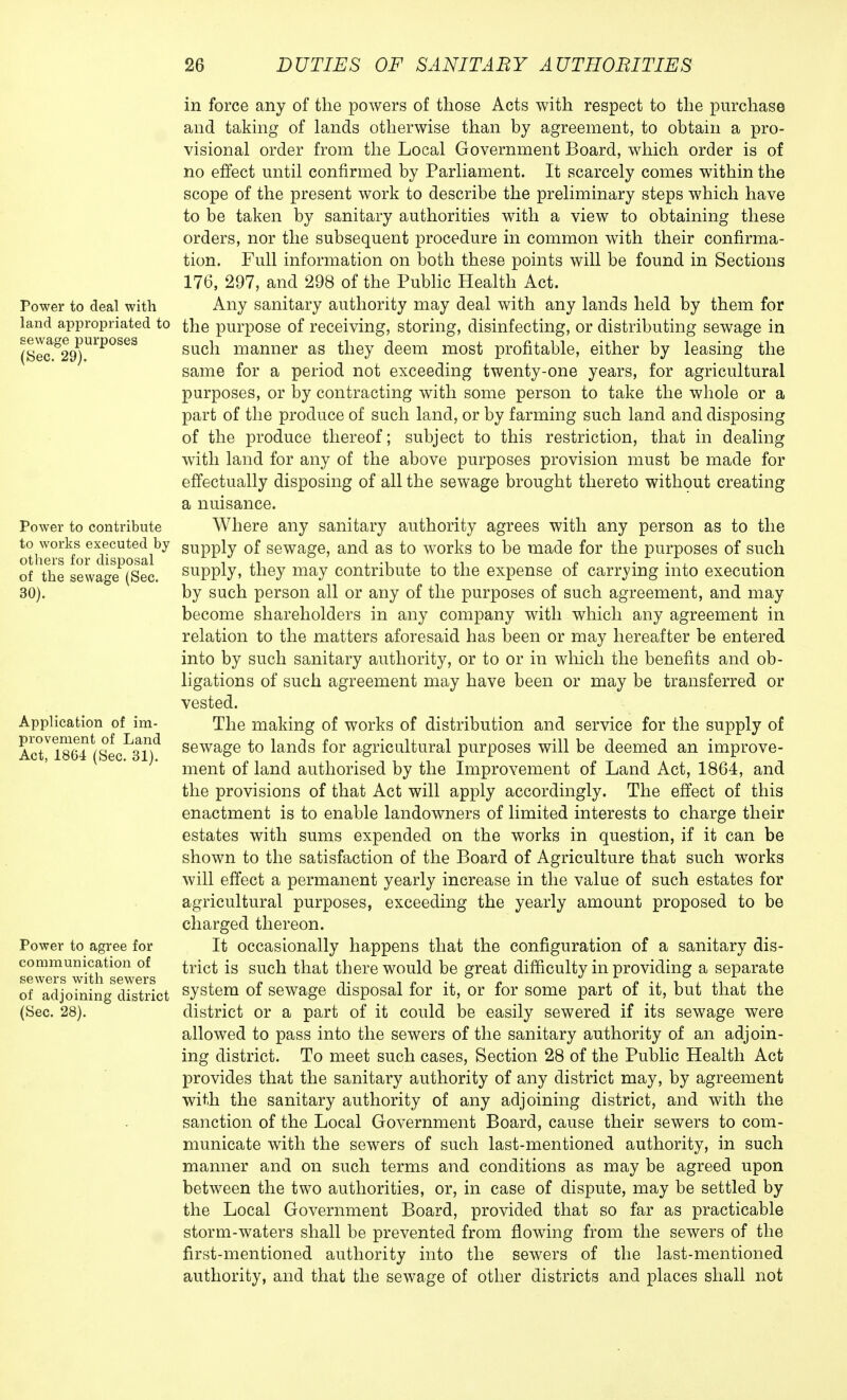 Power to deal with land appropriated to sewage purposes (Sec. 29). Power to contribute to works executed by others for disposal of the sewage (Sec. 30). Application of im- provement of Land Act, 1864 (Sec. 31). Power to agree for communication of sewers with sewers of adjoining district (Sec. 28). in force any of the powers of those Acts with respect to the purchase and taking of lands otherwise than by agreement, to obtain a pro- visional order from the Local Government Board, which order is of no effect until confirmed by Parliament. It scarcely comes within the scope of the present work to describe the preliminary steps which have to be taken by sanitary authorities with a view to obtaining these orders, nor the subsequent procedure in common with their confirma- tion. Full information on both these points will be found in Sections 176, 297, and 298 of the Public Health Act. Any sanitary authority may deal with any lands held by them for the purpose of receiving, storing, disinfecting, or distributing sewage in such manner as they deem most profitable, either by leasing the same for a period not exceeding twenty-one years, for agricultural purposes, or by contracting with some person to take the whole or a part of the produce of such land, or by farming such land and disposing of the produce thereof; subject to this restriction, that in dealing with land for any of the above purposes provision must be made for effectually disposing of all the sewage brought thereto without creating a nuisance. Where any sanitary authority agrees with any person as to the supply of sewage, and as to works to be made for the purposes of such supply, they may contribute to the expense of carrying into execution by such person all or any of the purposes of such agreement, and may become shareholders in any company with which any agreement in relation to the matters aforesaid has been or may hereafter be entered into by such sanitary authority, or to or in which the benefits and ob- ligations of such agreement may have been or may be transferred or vested. The making of works of distribution and service for the supply of sewage to lands for agricultural purposes will be deemed an improve- ment of land authorised by the Improvement of Land Act, 1864, and the provisions of that Act will apply accordingly. The effect of this enactment is to enable landowners of limited interests to charge their estates with sums expended on the works in question, if it can be shown to the satisfaction of the Board of Agriculture that such works will effect a permanent yearly increase in the value of such estates for agricultural purposes, exceeding the yearly amount proposed to be charged thereon. It occasionally happens that the configuration of a sanitary dis- trict is such that there would be great difficulty in providing a separate system of sewage disposal for it, or for some part of it, but that the district or a part of it could be easily sewered if its sewage were allowed to pass into the sewers of the sanitary authority of an adjoin- ing district. To meet such cases, Section 28 of the Public Health Act provides that the sanitary authority of any district may, by agreement with the sanitary authority of any adjoining district, and with the sanction of the Local Government Board, cause their sewers to com- municate with the sewers of such last-mentioned authority, in such manner and on such terms and conditions as may be agreed upon between the two authorities, or, in case of dispute, may be settled by the Local Government Board, provided that so far as practicable storm-waters shall be prevented from flowing from the sewers of the first-mentioned authority into the sewers of the last-mentioned authority, and that the sewage of other districts and places shall not