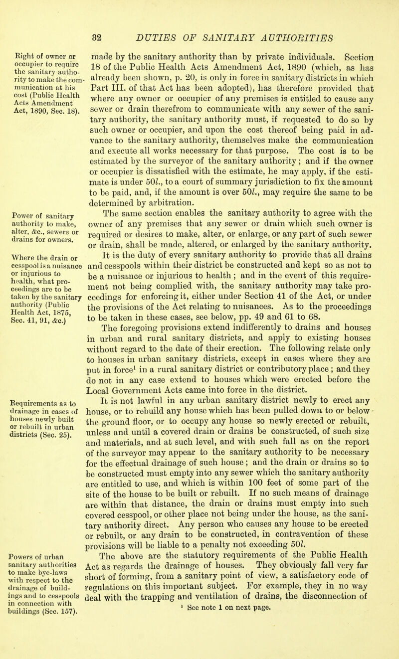 Right of owner or occupier to require the sanitary autho- rity to make the com munication at his cost (Public Health Acts Amendment Act, 1890, Sec. 18). Power of sanitary authority to make, alter, &c, sewers or drains for owners. Where the drain or cesspool is a nuisance or injurious to health, what pro- ceedings are to be taken by the sanitary authority (Public Health Act, 1875, Sec. 41, 91, &c.) Requirements as to drainage in cases of houses newly built or rebuilt in urban districts (Sec. 25). Powers of urban sanitary authorities to make bye-laws with respect to the drainage of build- ings and to cesspools in connection with buildings (Sec. 157). made by the sanitary authority than by private individuals. Section 18 of the Public Health Acts Amendment Act, 1890 (which, as has . already been shown, p. 20, is only in force in sanitary districts in which Part III. of that Act has been adopted), has therefore provided that where any owner or occupier of any premises is entitled to cause any sewer or drain therefrom to communicate with any sewer of the sani- tary authority, the sanitary authority must, if requested to do so by such owner or occupier, and upon the cost thereof being paid in ad- vance to the sanitary authority, themselves make the communication and execute all works necessary for that purpose. The cost is to be estimated by the surveyor of the sanitary authority ; and if the owner or occupier is dissatisfied with the estimate, he may apply, if the esti- mate is under 50Z., to a court of summary jurisdiction to fix the amount to be paid, and, if the amount is over 50Z., may require the same to be determined by arbitration. The same section enables the sanitary authority to agree with the owner of any premises that any sewer or drain which such owner is required or desires to make, alter, or enlarge, or any part of such sewer or drain, shall be made, altered, or enlarged by the sanitary authority. It is the duty of every sanitary authority to provide that all drains and cesspools within their district be constructed and kept so as not to be a nuisance or injurious to health ; and in the event of this require- ment not being complied with, the sanitary authority may take pro- ceedings for enforcing it, either under Section 41 of the Act, or under the provisions of the Act relating to nuisances. As to the proceedings to be taken in these cases, see below, pp. 49 and 61 to 68. The foregoing provisions extend indifferently to drains and houses in urban and rural sanitary districts, and apply to existing houses without regard to the date of their erection. The following relate only to houses in urban sanitary districts, except in cases where they are put in force1 in a rural sanitary district or contributory place ; and they do not in any case extend to houses which were erected before the Local Government Acts came into force in the district. It is not lawful in any urban sanitary district newly to erect any house, or to rebuild any house which has been pulled down to or below the ground floor, or to occupy any house so newly erected or rebuilt, unless and until a covered drain or drains be constructed, of such size and materials, and at such level, and with such fall as on the report of the surveyor may appear to the sanitary authority to be necessary for the effectual drainage of such house ; and the drain or drains so to be constructed must empty into any sewer which the sanitary authority are entitled to use, and which is within 100 feet of some part of the site of the house to be built or rebuilt. If no such means of drainage are within that distance, the drain or drains must empty into such covered cesspool, or other place not being under the house, as the sani- tary authority direct. Any person who causes any house to be erected or rebuilt, or any drain to be constructed, in contravention of these provisions will be liable to a penalty not exceeding 50Z. The above are the statutory requirements of the Public Health Act as regards the drainage of houses. They obviously fall very far short of forming, from a sanitary point of view, a satisfactory code of regulations on this important subject. For example, they in no way deal with the trapping and ventilation of drains, the disconnection of 1 See note 1 on next page.