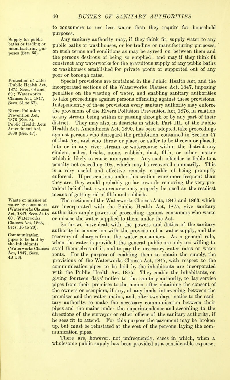 Supply for public baths or trading or manufacturing pur- poses (Sec. 65). Protection of water (Public Health Act, 1875, Sees. 68 and 69 ; Waterworks Clauses Act, 1847, Sees. 61 to 67). Eivers Pollution Prevention Act, 1876 (Sec. 8). Public Health Acts Amendment Act, 1890 (Sec. 47). Waste or misuse of Water by consumers (Waterworks Clauses Act, 1847, Sees. 54 to 60; Waterworks Clauses Act, 1863, Sees. 16 to 20). Communication pipes to be laid by the inhabitants (Waterworks Clauses Act, 1847, Sees. 48-53). to consumers to use less water than they require for household purposes. Any sanitary authority may, if they think fit, supply water to any public baths or washhouses, or for trading or manufacturing purposes, on such terms and conditions as may be agreed on between them and the persons desirous of being so supplied ; and may if they think fit construct any waterworks for the gratuitous supply of any public baths or washhouses established for private profit or supported out of any poor or borough rates. Special provisions are contained in the Public Health Act, and the incorporated sections of the Waterworks Clauses Act, 1847, imposing penalties on the wasting of water, and enabling sanitary authorities to take proceedings against persons offending against these provisions. Independently of these provisions every sanitary authority may enforce the provisions of the Rivers Pollution Prevention Act, 1876, in relation to any stream being within or passing through or by any part of their district. They may also, in districts in which Part III. of the Public Health Acts Amendment Act, 1890, has been adopted, take proceedings against persons who disregard the prohibition contained in Section 47 of that Act, and who throw or place, or suffer to be thrown or placed, into or in any river, stream, or watercourse within the district any cinders, ashes, bricks, stone, rubbish, dust, filth, or other matter which is likely to cause annoyance. Any such offender is liable to a penalty not exceeding 40s., which may be recovered summarily. This is a very useful and effective remedy, capable of being promptly enforced. If prosecutions under this section were more frequent than they are, they would probably go far towards removing the very pre- valent belief that a watercourse may properly be used as the readiest means of getting rid of filth and rubbish. The sections of the Waterworks Clauses Acts, 1847 and 1863, which are incorporated with the Public Health Act, 1875, give sanitary authorities ample powers of proceeding against consumers who waste or misuse the water supplied to them under the Act. So far we have dealt with the powers and duties of the sanitary authority in connection with the provision of a water supply, and the recovery of charges from the water consumers. As a general rule, when the water is provided, the general public are only too willing to avail themselves of it, and to pay the necessary water rates or water rents. For the purpose of enabling them to obtain the supply, the provisions of the Waterworks Clauses Act, 1847, with respect to the communication pipes to be laid by the inhabitants are incorporated with the Public Health Act, 1875. They enable the inhabitants, on giving fourteen days' notice to the sanitary authority, to lay service pipes from their premises to the mains, after obtaining the consent of the owners or occupiers, if any, of any lands intervening between the premises and the water mains, and, after two days' notice to the sani- tary authority, to make the necessary communication between their pipes and the mains under the superintendence and according to the directions of the surveyor or other officer of the sanitary authority, if he sees fit to attend. For this purpose the pavement may be broken up, but must be reinstated at the cost of the persons laying the com- munication pipes. There are, however, not unfrequently, cases in which, when a wholesome public supply has been provided at a considerable expense,