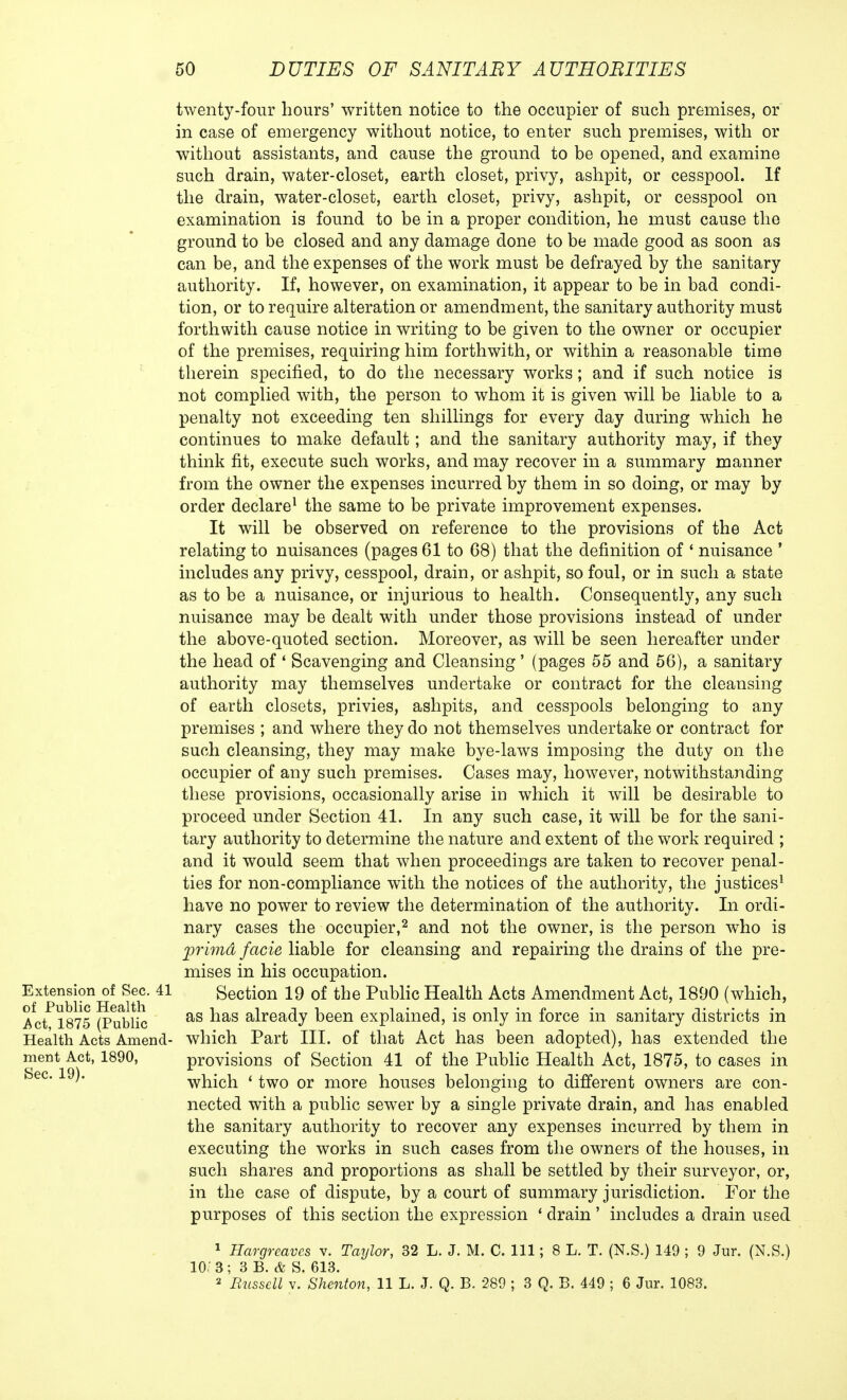 twenty-four hours' written notice to the occupier of such premises, or in case of emergency without notice, to enter such premises, with or without assistants, and cause the ground to be opened, and examine such drain, water-closet, earth closet, privy, ashpit, or cesspool. If the drain, water-closet, earth closet, privy, ashpit, or cesspool on examination is found to be in a proper condition, he must cause the ground to be closed and any damage done to be made good as soon as can be, and the expenses of the work must be defrayed by the sanitary authority. If, however, on examination, it appear to be in bad condi- tion, or to require alteration or amendment, the sanitary authority must forthwith cause notice in writing to be given to the owner or occupier of the premises, requiring him forthwith, or within a reasonable time therein specified, to do the necessary works; and if such notice is not complied with, the person to whom it is given will be liable to a penalty not exceeding ten shillings for every day during which he continues to make default; and the sanitary authority may, if they think fit, execute such works, and may recover in a summary manner from the owner the expenses incurred by them in so doing, or may by order declare1 the same to be private improvement expenses. It will be observed on reference to the provisions of the Act relating to nuisances (pages 61 to 68) that the definition of ' nuisance ' includes any privy, cesspool, drain, or ashpit, so foul, or in such a state as to be a nuisance, or injurious to health. Consequently, any such nuisance may be dealt with under those provisions instead of under the above-quoted section. Moreover, as will be seen hereafter under the head of ' Scavenging and Cleansing' (pages 55 and 56), a sanitary authority may themselves undertake or contract for the cleansing of earth closets, privies, ashpits, and cesspools belonging to any premises ; and where they do not themselves undertake or contract for such cleansing, they may make bye-laws imposing the duty on the occupier of any such premises. Cases may, however, notwithstanding these provisions, occasionally arise in which it will be desirable to proceed under Section 41. In any such case, it will be for the sani- tary authority to determine the nature and extent of the work required ; and it would seem that when proceedings are taken to recover penal- ties for non-compliance with the notices of the authority, the justices1 have no power to review the determination of the authority. In ordi- nary cases the occupier,2 and not the owner, is the person who is prima facie liable for cleansing and repairing the drains of the pre- mises in his occupation. Extension of Sec. 41 Section 19 of the Public Health Acts Amendment Act, 1890 (which, Act^l875 (Public as ^ias ah*ea<ty been explained, is only in force in sanitary districts in Health Acts Amend- which Part III. of that Act has been adopted), has extended the ment Act, 1890, provisions of Section 41 of the Public Health Act, 1875, to cases in which ' two or more houses belonging to different owners are con- nected with a public sewer by a single private drain, and has enabled the sanitary authority to recover any expenses incurred by them in executing the works in such cases from the owners of the houses, in such shares and proportions as shall be settled by their surveyor, or, in the case of dispute, by a court of summary jurisdiction. For the purposes of this section the expression ■ drain' includes a drain used 1 Hargrcavcs v. Taylor, 32 L. J. M. C. Ill; 8 L. T. (N.S.) 149 ; 9 Jur. (N.S.) 10/ 3; 3 B. & S. 613. 2 Bussell v. Shenton, 11 L. J. Q. B. 289 ; 3 Q. B. 449 ; 6 Jur. 1083.