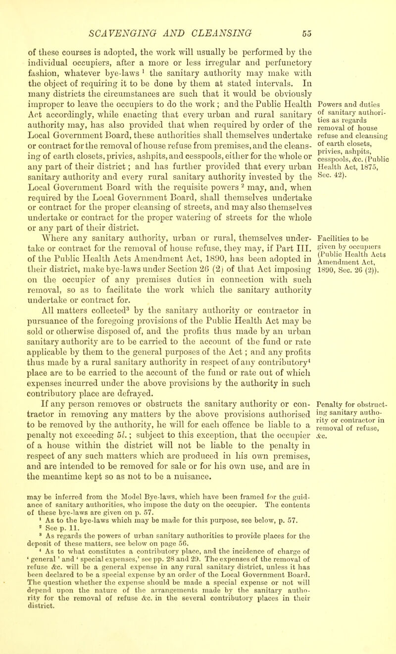 of these courses is adopted, the work will usually be performed by the individual occupiers, after a more or less irregular and perfunctory fashion, whatever bye-laws 1 the sanitary authority may make with the object of requiring it to be done by them at stated intervals. In many districts the circumstances are such that it would be obviously improper to leave the occupiers to do the work ; and the Public Health Act accordingly, while enacting that every urban and rural sanitary authority may, has also provided that when required by order of the Local Government Board, these authorities shall themselves undertake or contract for the removal of house refuse from premises, and the cleans- ing of earth closets, privies, ashpits, and cesspools, either for the whole or any part of their district; and has further provided that every urban sanitary authority and every rural sanitary authority invested by the Local Government Board with the requisite powers 2 may, and, when required by the Local Government Board, shall themselves undertake or contract for the proper cleansing of streets, and may also themselves undertake or contract for the proper watering of streets for the whole or any part of their district. Where any sanitary authority, urban or rural, themselves under- take or contract for the removal of house refuse, they may, if Part III. of the Public Health Acts Amendment Act, 1890, has been adopted in their district, make bye-laws under Section 26 (2) of that Act imposing on the occupier of any premises duties in connection with such removal, so as to facilitate the work which the sanitary authority undertake or contract for. All matters collected3 by the sanitary authority or contractor in pursuance of the foregoing provisions of the Public Health Act may be sold or otherwise disposed of, and the profits thus made by an urban sanitary authority are to be carried to the account of the fund or rate applicable by them to the general purposes of the Act ; and any profits thus made by a rural sanitary authority in respect of any contributory4 place are to be carried to the account of the fund or rate out of which expenses incurred under the above provisions by the authority in such contributory place are defrayed. If any person removes or obstructs the sanitary authority or con- tractor in removing any matters by the above provisions authorised to be removed by the authority, he will for each offence be liable to a penalty not exceeding 51.; subject to this exception, that the occupier of a house within the district will not be liable to the penalty in respect of any such matters which are produced in his own premises, and are intended to be removed for sale or for his own use, and are in the meantime kept so as not to be a nuisance. Powers and duties of sanitary authori- ties as regards removal of house refuse and cleansing of earth closets, privies, ashpits, cesspools, &c. (Public Health Act, 1875, Sec. 42). Facilities to be given by occupiers (Public Health Acta Amendment Act, 1890, Sec. 26 (2)). Penalty for obstruct- ing sanitary autho- rity or contractor in removal of refuse, Sec. may be inferred from the Model Bye-laws, which have been framed for the guid- ance of sanitary authorities, who impose the duty on the occupier. The contents of these bye-laws are given on p. 57. 1 As to the bye-laws which may be made for this purpose, see below, p. 57. 2 See p. 11. 3 As regards the powers of urban sanitary authorities to provide places for the deposit of these matters, see below on page 56. 4 As to what constitutes a contributory place, and the incidence of charge of * general' and ' special expenses,' see pp. 28 and 29. The expenses of the removal of refuse &c. will be a general expense in any rural sanitary district, unless it has been declared to be a special expense by an order of the Local Government Board. The question whether the expense should be made a special expense or not will depend upon the nature of the arrangements made by the sanitary autho- rity for the removal of refuse &c. in the several contributory places in their district.