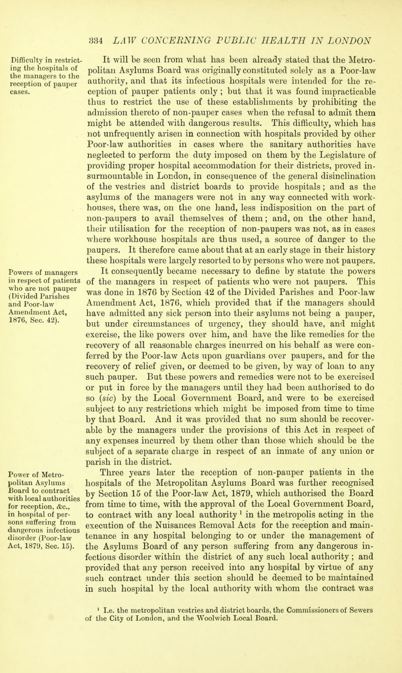 Difficulty in restrict- ing the hospitals of the managers to the reception of pauper cases. Powers of managers in respect of patients who are not pauper (Divided Parishes and Poor-law Amendment Act, 1876, Sec. 42). Power of Metro- politan Asylums Board to contract with local authorities for reception, &c, in hospital of per- sons suffering from dangerous infectious disorder (Poor-law Act, 1879, Sec. 15). It will be seen from what has been already stated that the Metro- politan Asylums Board was originally constituted solely as a Poor-law authority, and that its infectious hospitals were intended for the re- ception of pauper patients only ; but that it was found impracticable thus to restrict the use of these establishments by prohibiting the admission thereto of non-pauper cases when the refusal to admit them might be attended with dangerous results. This difficulty, which has not unfrequently arisen in connection with hospitals provided by other Poor-law authorities in cases where the sanitary authorities have neglected to perform the duty imposed on them by the Legislature of providing proper hospital accommodation for their districts, proved in- surmountable in London, in consequence of the general disinclination of the vestries and district boards to provide hospitals ; and as the asylums of the managers were not in any way connected with work- houses, there was, on the one hand, less indisposition on the part of non-paupers to avail themselves of them; and, on the other hand, their utilisation for the reception of non-paupers was not, as in cases where workhouse hospitals are thus used, a source of danger to the paupers. It therefore came about that at an early stage in their history these hospitals were largely resorted to by persons who were not paupers. It consequently became necessary to define by statute the powers of the managers in respect of patients who were not paupers. This was done in 1876 by Section 42 of the Divided Parishes and Poor-law Amendment Act, 1876, which provided that if the managers should have admitted any sick person into their asylums not being a pauper, but under circumstances of urgency, they should have, and might exercise, the like powers over him, and have the like remedies for the recovery of all reasonable charges incurred on his behalf as were con- ferred by the Poor-law Acts upon guardians over paupers, and for the recovery of relief given, or deemed to be given, by way of loan to any such pauper. But these powers and remedies were not to be exercised or put in force by the managers until they had been authorised to do so (sic) by the Local Government Board, and were to be exercised subject to any restrictions which might be imposed from time to time by that Board. And it was provided that no sum should be recover- able by the managers under the provisions of this Act in respect of any expenses incurred by them other than those which should be the subject of a separate charge in respect of an inmate of any union or parish in the district. Three years later the reception of non-pauper patients in the hospitals of the Metropolitan Asylums Board was further recognised by Section 15 of the Poor-law Act, 1879, which authorised the Board from time to time, with the approval of the Local Government Board, to contract with any local authority 1 in the metropolis acting in the execution of the Nuisances Removal Acts for the reception and main- tenance in any hospital belonging to or under the management of the Asylums Board of any person suffering from any dangerous in- fectious disorder within the district of any such local authority ; and provided that any person received into any hospital by virtue of any such contract under this section should be deemed to be maintained in such hospital by the local authority with whom the contract was 1 I.e. the metropolitan vestries and district boards, the Commissioners of Sewers of the City of London, and the Woolwich Local Board.