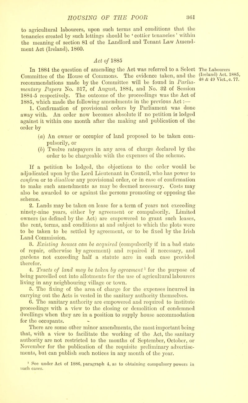 to agricultural labourers, upon such terms and conditions that the tenancies created by such lettings should be ' cottier tenancies ' within the meaning of section 81 of the Landlord and Tenant Law Amend- ment Act (Ireland), 1860. Act o/1885 In 1884 the question of amending the Act was referred to a Select The Labourers Committee of the House of Commons. The evidence taken, and the ?0repla5l!VT4(;t'1 48 & 4y Vict C recommendations made by the Committee will be found in Parlia- '' mentary Papers No. 317, of August, 1884, and No. 32 of Session 1884-5 respectively. The outcome of the proceedings was the Act of 1885, which made the following amendments in the previous Act:— 1. Confirmation of provisional orders by Parliament was done away with. An order now becomes absolute if no petition is lodged against it within one month after the making and publication of the order by (a) An owner or occupier of land proposed to be taken com- pulsorily, or (b) Twelve ratepayers in any area of charge declared by the order to be chargeable with the expenses of the scheme. If a petition be lodged, the objections to the order would be adjudicated upon by the Lord Lieutenant in Council, who has power to confirm or to disallow any provisional order, or in case of confirmation to make such amendments as may be deemed necessary. Costs may also be awarded to or against the persons promoting or opposing the scheme. 2. Lands may be taken on lease for a term of years not exceeding ninety-nine years, either by agreement or compulsorily. Limited owners (as denned by the Act) are empowered to grant such leases, the rent, terms, and conditions at and subject to which the plots were to be taken to be settled by agreement, or to be fixed by the Irish Land Commission. 3. Existing houses can be acquired (compulsorily if in a bad state of repair, otherwise by agreement) and repaired if necessary, and gardens not exceeding half a statute acre in each case provided therefor. 4. Tracts of land may be taken by agreement1 for the purpose of being parcelled out into allotments for the use of agricultural labourers living in any neighbouring village or town. 5. The fixing of the area of charge for the expenses incurred in carrying out the Acts is vested in the sanitary authority themselves. 6. The sanitary authority are empowered and required to institute proceedings with a view to the closing or demolition of condemned dwellings when they are in a position to supply house accommodation for the occupants. There are some other minor amendments, the most important being that, with a view to facilitate the working of the Act, the sanitary authority are not restricted to the months of September, October, or November for the publication of the requisite preliminary advertise- ments, but can publish such notices in any month of the year. 1 Pee under Act of 1886, paragraph 4, as to obtaining compulsory powers in such cases.