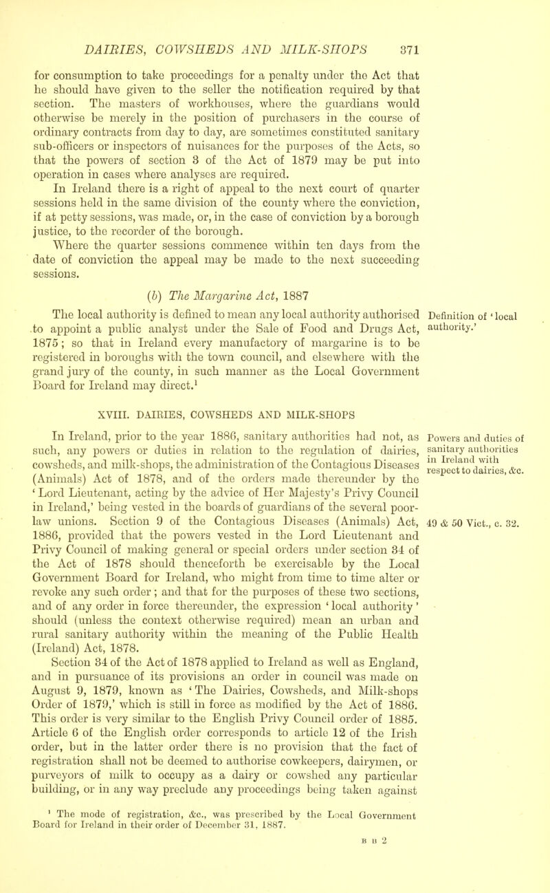 for consumption to take proceedings for a penalty under the Act that he should have given to the seller the notification required by that section. The masters of workhouses, where the guardians would otherwise be merely in the position of purchasers in the course of ordinary contracts from day to day, are sometimes constituted sanitary sub-officers or inspectors of nuisances for the purposes of the Acts, so that the powers of section 3 of the Act of 1879 may be put into operation in cases where analyses are required. In Ireland there is a right of appeal to the next court of quarter sessions held in the same division of the county where the conviction, if at petty sessions, was made, or, in the case of conviction by a borough justice, to the recorder of the borough. Where the quarter sessions commence within ten days from the date of conviction the appeal may be made to the next succeeding sessions. (b) The Margarine Act, 1887 The local authority is defined to mean any local authority authorised Definition of' local .to appoint a public analyst under the Sale of Food and Drugs Act, authority.' 1875; so that in Ireland every manufactory of margarine is to be registered in boroughs with the town council, and elsewhere with the grand jury of the county, in such manner as the Local Government Board for Ireland may direct.1 XVIII. DAIRIES, COWSHEDS AND MILK-SHOPS In Ireland, prior to the year 1886, sanitary authorities had not, as such, any powers or duties in relation to the regulation of dairies, cowsheds, and milk-shops, the administration of the Contagious Diseases (Animals) Act of 1878, and of the orders made thereunder by the ' Lord Lieutenant, acting by the advice of Her Majesty's Privy Council in Ireland,' being vested in the boards of guardians of the several poor- law unions. Section 9 of the Contagious Diseases (Animals) Act, 1886, provided that the powers vested in the Lord Lieutenant and Privy Council of making general or special orders under section 34 of the Act of 1878 should thenceforth be exercisable by the Local Government Board for Ireland, who might from time to time alter or revoke any such order; and that for the purposes of these two sections, and of any order in force thereunder, the expression ' local authority' should (unless the context otherwise required) mean an urban and rural sanitary authority within the meaning of the Public Health (Ireland) Act, 1878. Section 34 of the Act of 1878 applied to Ireland as well as England, and in pursuance of its provisions an order in council was made on August 9, 1879, known as ' The Dairies, Cowsheds, and Milk-shops Order of 1879,' which is still in force as modified by the Act of 1886. This order is very similar to the English Privy Council order of 1885. Article 6 of the English order corresponds to article 12 of the Irish order, but in the latter order there is no provision that the fact of registration shall not be deemed to authorise cowkeepers, dairymen, or purveyors of milk to occupy as a dairy or cowshed any particular building, or in any way preclude any proceedings being taken against Powers and duties of sanitary authorities in Ireland with respect to dairies, &c. 49 & 50 Vict., c. 32. 1 The mode of registration, &c, was prescribed by the Local Government Board for Ireland in their order of December 31, 1887. B u 2