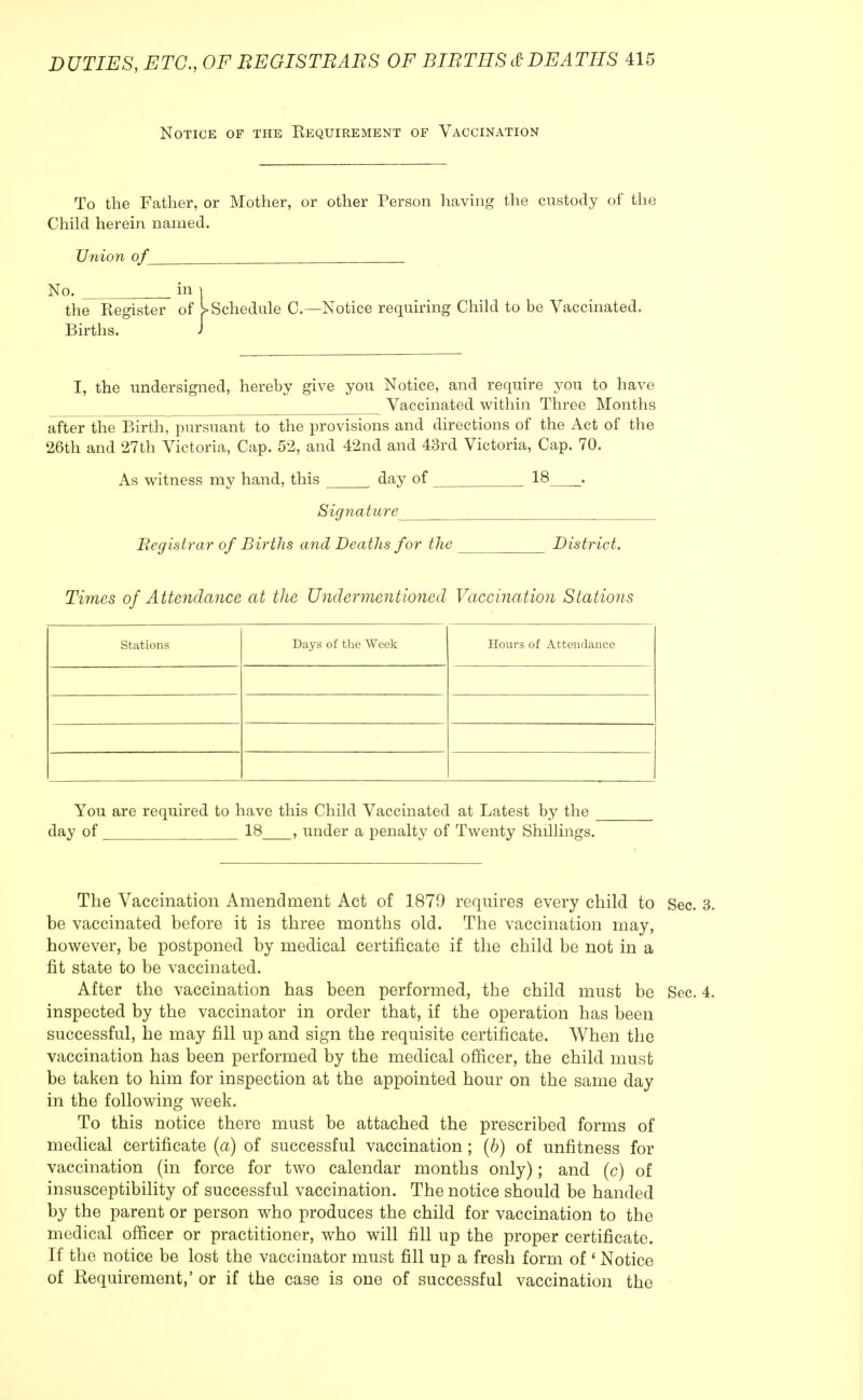 Notice of the Requirement of Vaccination To the Father, or Mother, or other Person having the custody of the Child herein named. Union of__ No. in | the Register of ^Schedule C—Notice requiring Child to be Vaccinated. Births. J I, the undersigned, hereby give you Notice, and require you to have Vaccinated within Three Months after the Birth, pursuant to the provisions and directions of the Act of the 26th and 27th Victoria, Cap. 52, and 42nd and 43rd Victoria, Cap. 70. As witness my hand, this day of 18 . Signature Registrar of Births and Deaths for the _ _ District. Times of Attendance at the Undermentioned Vaccination Stations Stations Days of the Week Hours of Attendance You are required to have this Child Vaccinated at Latest by the day of 18 , under a penalty of Twenty Shillings. The Vaccination Amendment Act of 1879 requires every child to Sec be vaccinated before it is three months old. The vaccination may, however, be postponed by medical certificate if the child be not in a fit state to be vaccinated. After the vaccination has been performed, the child must be Sec inspected by the vaccinator in order that, if the operation has been successful, he may fill up and sign the requisite certificate. When the vaccination has been performed by the medical officer, the child must be taken to him for inspection at the appointed hour on the same day in the following week. To this notice there must be attached the prescribed forms of medical certificate (a) of successful vaccination ; (b) of unfitness for vaccination (in force for two calendar months only); and (c) of insusceptibility of successful vaccination. The notice should be handed by the parent or person who produces the child for vaccination to the medical officer or practitioner, who will fill up the proper certificate. If the notice be lost the vaccinator must fill up a fresh form of ' Notice of Requirement,' or if the case is one of successful vaccination the