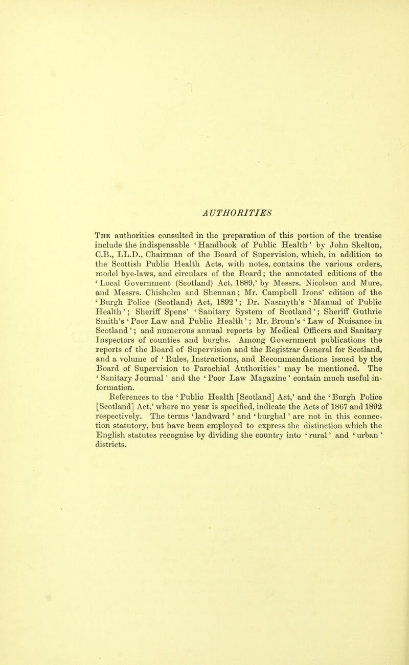 AUTHORITIES The authorities consulted in the preparation of this portion of the treatise include the indispensable ' Handbook of Public Health' by John Skelton, C.B., LL.D., Chairman of the Board of Supervision, which, in addition to the Scottish Public Health Acts, with notes, contains the various orders, model bye-laws, and circulars of the Board; the annotated editions of the ' Local Government (Scotland) Act, 1889,' by Messrs. Nicolson and Mure, and Messrs. Chisholm and Shennan; Mr. Campbell Irons' edition of the ♦Burgh Police (Scotland) Act, 1892'; Dr. Nasmyth's 'Manual of Public Health'; Sheriff Spens' ' Sanitary System of Scotland'; Sheriff Guthrie Smith's ' Poor Law and Public Health'; Mr. Broun's ' Law of Nuisance in Scotland'; and numerous annual reports by Medical Officers and Sanitary Inspectors of counties and burghs. Among Government publications the reports of the Board of Supervision and the Begistrar General for Scotland, and a volume of ' Bules, Instructions, and Becommendations issued by the Board of Supervision to Parochial Authorities' may be mentioned. The ' Sanitary Journal' and the ' Poor Law Magazine ' contain much useful in- formation. References to the ' Public Health [Scotland] Act,' and the ' Burgh Police [Scotland] Act,' where no year is specified, indicate the Acts of 1867 and 1892 respectively. The terms 'landward ' and 'burghal' are not in this connec- tion statutory, but have been employed to express the distinction which the English statutes recognise by dividing the country into ' rural' and ' urban ' districts.