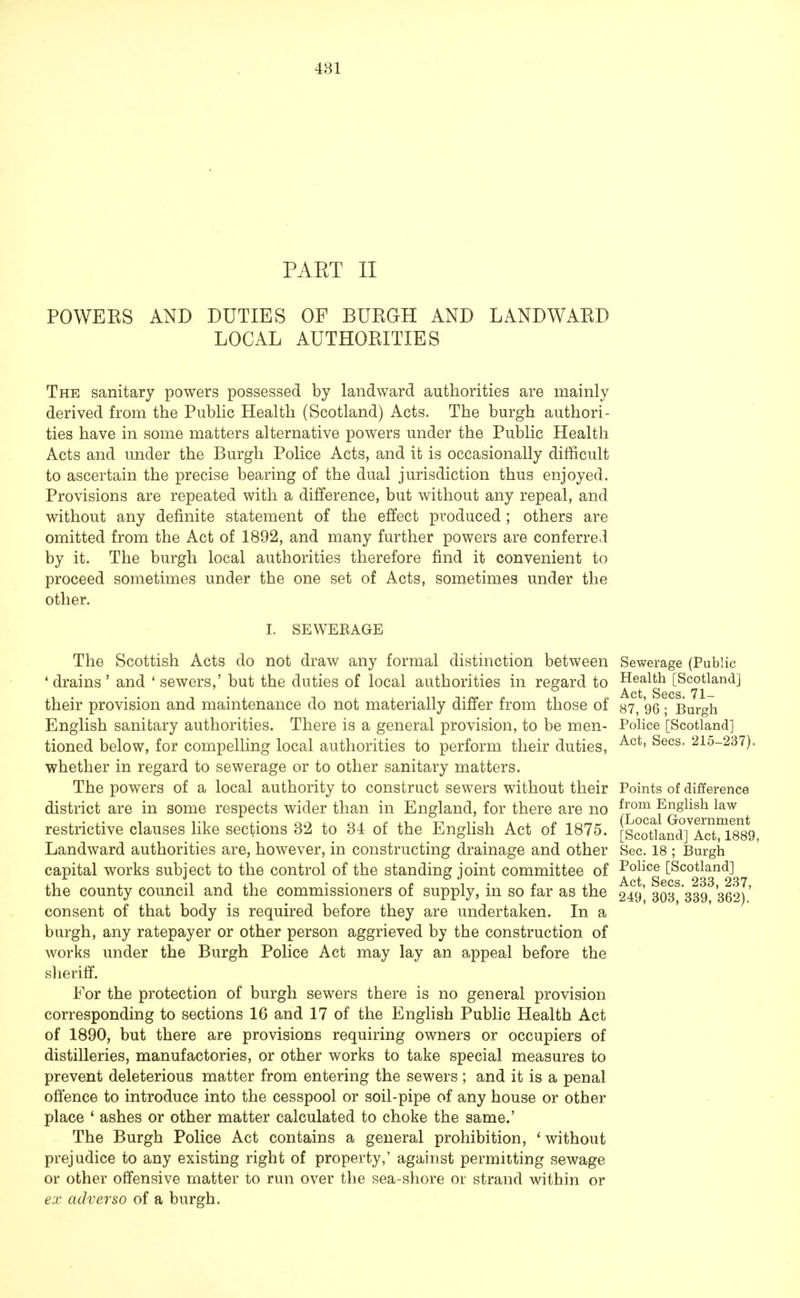 PAET II POWEKS AND DUTIES OF BURGH AND LANDWARD LOCAL AUTHORITIES The sanitary powers possessed by landward authorities are mainly derived from the Public Health (Scotland) Acts. The burgh authori- ties have in some matters alternative powers under the Public Health Acts and under the Burgh Police Acts, and it is occasionally difficult to ascertain the precise bearing of the dual jurisdiction thus enjoyed. Provisions are repeated with a difference, but without any repeal, and without any definite statement of the effect produced; others are omitted from the Act of 1892, and many further powers are conferred by it. The burgh local authorities therefore find it convenient to proceed sometimes under the one set of Acts, sometimes under the other. I. SEWEBAGE The Scottish Acts do not draw any formal distinction between Sewerage (Public 1 drains ' and ' sewers,' but the duties of local authorities in regard to ^etalgh [Scojlandl their provision and maintenance do not materially differ from those of s7, 96; Burgh English sanitary authorities. There is a general provision, to be men- Police [Scotland] tioned below, for compelling local authorities to perform their duties, Act' Secs* 215-237)- whether in regard to sewerage or to other sanitary matters. The powers of a local authority to construct sewers without their Points of difference district are in some respects wider than in England, for there are no j™3^ English law ^ restrictive clauses like sections 32 to 34 of the English Act of 1875. [Scoriand^ActyTsso Landward authorities are, however, in constructing drainage and other Sec. 18 ; Burgh capital works subject to the control of the standing joint committee of Police [Scotland] i.i -i j ru • • £ i • £ Act, Sees. 233, 237, the county council and the commissioners of supply, m so far as the 249, 303 339 362) consent of that body is required before they are undertaken. In a burgh, any ratepayer or other person aggrieved by the construction of works under the Burgh Police Act may lay an appeal before the sheriff. For the protection of burgh sewers there is no general provision corresponding to sections 16 and 17 of the English Public Health Act of 1890, but there are provisions requiring owners or occupiers of distilleries, manufactories, or other works to take special measures to prevent deleterious matter from entering the sewers ; and it is a penal offence to introduce into the cesspool or soil-pipe of any house or other place ' ashes or other matter calculated to choke the same.' The Burgh Police Act contains a general prohibition, * without prejudice to any existing right of property,' against permitting sewage or other offensive matter to run over the sea-shore or strand within or ex adverso of a burgh.