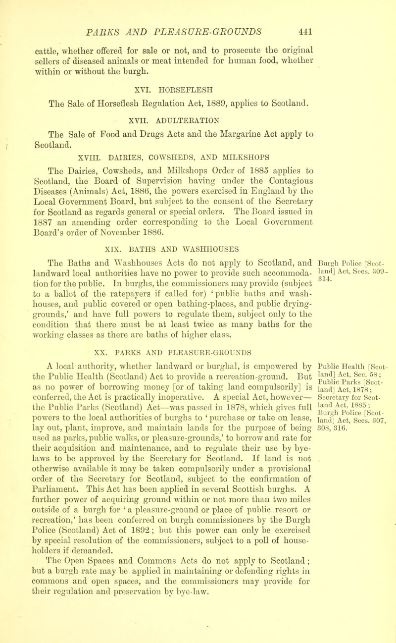 cattle, whether offered for sale or not, and to prosecute the original sellers of diseased animals or meat intended for human food, whether within or without the burgh. XVI. HOBSEFLESH The Sale of Horseflesh Regulation Act, 1889, applies to Scotland. XVII. ADULTEBATION The Sale of Food and Drugs Acts and the Margarine Act apply to Scotland. XVIII. DAIRIES, COWSHEDS, AND MILKSHOPS The Dairies, Cowsheds, and Milkshops Order of 1885 applies to Scotland, the Board of Supervision having under the Contagious Diseases (Animals) Act, 1886, the powers exercised in England by the Local Government Board, but subject to the consent of the Secretary for Scotland as regards general or special orders. The Board issued in 1887 an amending order corresponding to the Local Government Board's order of November 1886. XIX. BATHS AND WASHHOUSES The Baths and Washhouses Acts do not apply to Scotland, and Burgh Police [Scot- landward local authorities have no power to provide such accommoda- lan(iJ Act' Secs- 309- tion for the public. In burghs, the commissioners may provide (subject to a ballot of the ratepayers if called for) ' public baths and wash- houses, and public covered or open bathing-places, and public drying- grounds,' and have full powers to regulate them, subject only to the condition that there must be at least twice as many baths for the working classes as there are baths of higher class. XX. PABKS AND PLEASUBE-GBOUNDS A local authority, whether landward or burghal, is empowered by the Public Health (Scotland) Act to provide a recreation-ground. But as no power of borrowing money [or of taking land compulsorily] is conferred, the Act is practically inoperative. A special Act, however— the Public Parks (Scotland) Act—was passed in 1878, which gives full powers to the local authorities of burghs to ' purchase or take on lease, lay out, plant, improve, and maintain lands for the purpose of being used as parks, public walks, or pleasure-grounds,' to borrow and rate for their acquisition and maintenance, and to regulate their use by bye- laws to be approved by the Secretary for Scotland. If land is not otherwise available it may be taken compulsorily under a provisional order of the Secretary for Scotland, subject to the confirmation of Parliament. This Act has been applied in several Scottish burghs. A further power of acquiring ground within or not more than two miles outside of a burgh for ' a pleasure-ground or place of public resort or recreation,' has been conferred on burgh commissioners by the Burgh Police (Scotland) Act of 1892 ; but this power can only be exercised by special resolution of the commissioners, subject to a poll of house- holders if demanded. The Open Spaces and Commons Acts do not apply to Scotland ; but a burgh rate may be applied in maintaining or defending rights in commons and open spaces, and the commissioners may provide for their regulation and preservation by bye-law. Public Health [Scot- land] Act, Sec. 58; Public Parks [Scot- land] Act, 1878; Secretary for Scot- land Act, 1885 ; Burgh Police [Scot- land] Act, Secs. 307, 308, 316.