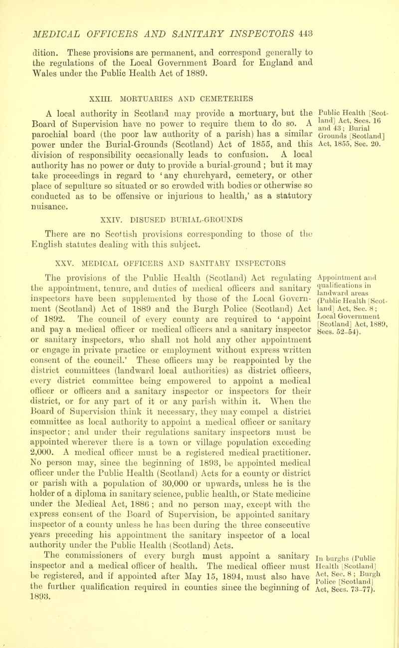 dition. These provisions are permanent, and correspond generally to the regulations of the Local Government Board for England and Wales under the Public Health Act of 1889. XXIII. MORTUARIES AND CEMETERIES A local authority in Scotland may provide a mortuary, but the Public Health [Scot Board of Supervision have no power to require them to do so. A l^fi^BurS'16 parochial board (the poor law authority of a parish) has a similar Ground's [Scotland] power under the Burial-Grounds (Scotland) Act of 1855, and this Act, 1855, Sec. 20. division of responsibility occasionally leads to confusion. A local authority has no power or duty to provide a burial-ground ; but it may take proceedings in regard to ' any churchyard, cemetery, or other place of sepulture so situated or so crowded with bodies or otherwise so conducted as to be offensive or injurious to health,' as a statutory nuisance. XXIV. DISUSED BURIAL-GROUNDS There are no Scottish provisions corresponding to those of the English statutes dealing with this subject. XXV. MEDICAL OFFICERS AND SANITARY INSPECTORS The provisions of the Public Health (Scotland) Act regulating the appointment, tenure, and duties of medical officers and sanitary inspectors have been supplemented by those of the Local Govern- ment (Scotland) Act of 1889 a.nd the Burgh Police (Scotland) Act of 1892. The council of every county are required to ' appoint and pay a medical officer or medical officers and a sanitary inspector or sanitary inspectors, who shall not hold any other appointment or engage in private practice or employment without express written consent of the council.' These officers may be reappointed by the district committees (landward local authorities) as district officers, every district committee being empowered to appoint a medical officer or officers and a sanitary inspector or inspectors for their district, or for any part of it or any parish within it. When the Board of Supervision think it necessary, they may compel a district committee as local authority to appoint a medical officer or sanitary inspector; and under their regulations sanitary inspectors must be appointed wherever there is a town or village population exceeding 2,000. A medical officer must be a registered medical practitioner. No person may, since the beginning of 1893, be appointed medical officer under the Public Health (Scotland) Acts for a county or district or parish with a population of 30,000 or upwards, unless he is the holder of a diploma in sanitary science, public health, or State medicine under the Medical Act, 1886 ; and no person may, except with the express consent of the Board of Supervision, be appointed sanitary inspector of a county unless he has been during the three consecutive years preceding his appointment the sanitary inspector of a local authority under the Public Health (Scotland) Acts. The commissioners of every burgh must appoint a sanitary inspector and a medical officer of health. The medical officer must be registered, and if appointed after May 15, 1894, must also have the further qualification required in counties since the beginning of 1893. Appointment and qualifications in landward areas (Public Health [Scot- land] Act, Sec. 8; Local Government [Scotland] Act, 1889, Sees. 52-54). In burghs (Public Health [Scotland] Act, Sec. 8 ; Burgh Police [Scotland] Act, Sees. 73-77).