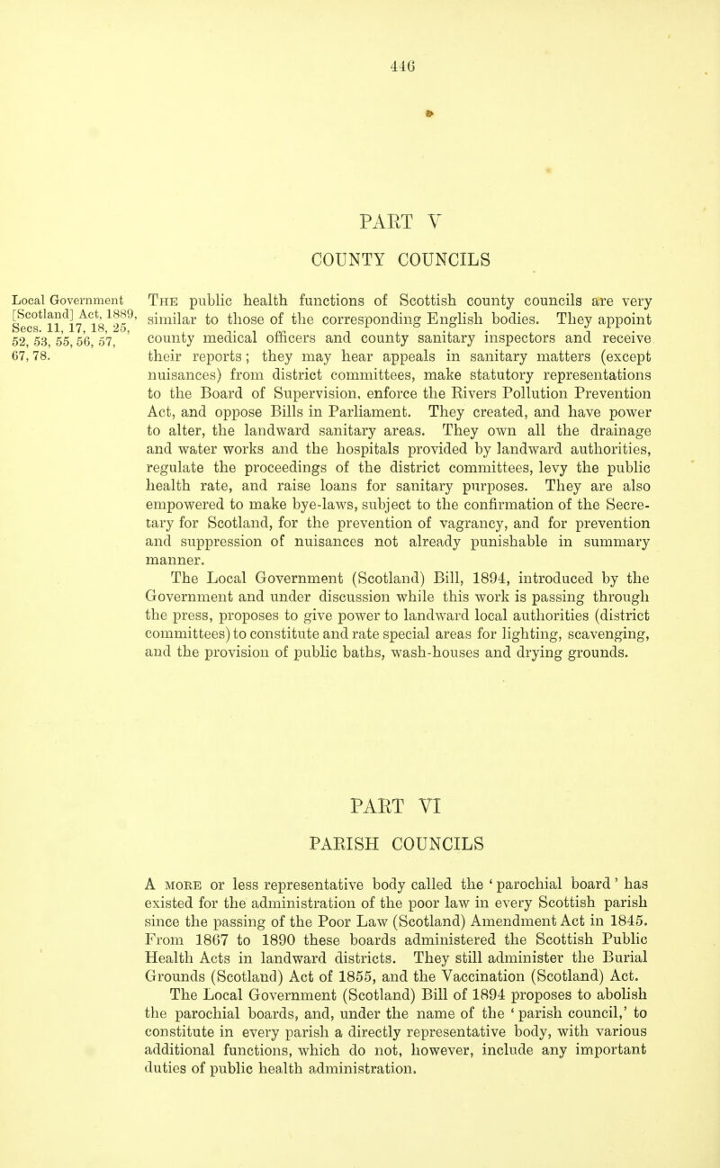 PAET V COUNTY COUNCILS Local Government The public health functions of Scottish county councils are very Eos^ll^l^lS1^9' snn^ar *° those of the corresponding English bodies. They appoint 52, 53, 55,56, 57 ' county medical officers and county sanitary inspectors and receive 67,78. their reports; they may hear appeals in sanitary matters (except nuisances) from district committees, make statutory representations to the Board of Supervision, enforce the Rivers Pollution Prevention Act, and oppose Bills in Parliament. They created, and have power to alter, the landward sanitary areas. They own all the drainage and water works and the hospitals provided by landward authorities, regulate the proceedings of the district committees, levy the public health rate, and raise loans for sanitary purposes. They are also empowered to make bye-laws, subject to the confirmation of the Secre- tary for Scotland, for the prevention of vagrancy, and for prevention and suppression of nuisances not already punishable in summary manner. The Local Government (Scotland) Bill, 1894, introduced by the Government and under discussion while this work is passing through the press, proposes to give power to landward local authorities (district committees) to constitute and rate special areas for lighting, scavenging, and the provision of public baths, wash-houses and drying grounds. PART VI PARISH COUNCILS A more or less representative body called the ' parochial board' has existed for the administration of the poor law in every Scottish parish since the passing of the Poor Law (Scotland) Amendment Act in 1845. From 1867 to 1890 these boards administered the Scottish Public Health Acts in landward districts. They still administer the Burial Grounds (Scotland) Act of 1855, and the Vaccination (Scotland) Act. The Local Government (Scotland) Bill of 1894 proposes to abolish the parochial boards, and, under the name of the ' parish council,' to constitute in every parish a directly representative body, with various additional functions, which do not, however, include any important duties of public health administration.