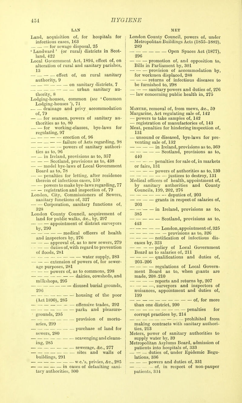 LAN Land, acquisition of, for hospitals for infectious cases, 163 — for sewage disposal, 25 * Landward ' (or rural) districts in Scot- land, 422 Local Government Act, 1894, effect of, on alteration of rural and sanitary parishes, 13 — — — effect of, on rural sanitary authority, 9 — on sanitary districts, 7 . — urban sanitary au- thority, 8 Lodging-houses, common {see 1 Common Lodging-houses '), 71 drainage and privy accommodation of, 79 for seamen, powers of sanitary au- thorities as to, 80 — — for working-classes, bye-laws for regulating, 97 — erection of, 96 — failure of Acts regarding, 98 — powers of sanitary authori- ties as to, 96 — — in Ireland, provisions as to, 357 Scotland, provisions as to, 438 model bye-laws of Local Government Board as to, 78 penalties for letting, after residence therein of infectious cases, 159 powers to make bye-laws regarding, 77 registration and inspection of, 79 London, City, Commissioners of Sewers, sanitary functions of, 327 Corporation, sanitary functions of, 328 London County Council, acquirement of land for public walks, &c, by, 297 appointment of district surveyors by, 290 medical officers of health and inspectors by, 276 — approval of, as to new sewers, 279 duties of, with regard to prevention of floods, 281 water supply, 283 extension of powers of, for sewer- age purposes, 281 powers of, as to commons, 298 dairies, cowsheds, and milkshops, 295 disused burial grounds, 296 housing of the poor (Act 1890), 285 offensive trades, 292 ■ parks and pleasure- ■ grounds, 295 — . — provision of mortu- aries, 299 purchase of land for sewers, 280 scavenging and cleans- ing, 285 — sewerage, &c, 277 sites and walls of buildings, 291 w.c.'s, privies, &c, 285 in cases of defaulting sani- tary authorities, 300 MET London County Council, powers of, under Metropolitan Buildings Acts (1855-1882), 289 Open Spaces Act (1877), 296 promotion of, and opposition to, Bills in Parliament by, 301 provision of accommodation by, for workmen displaced, 288 returns of infectious diseases to be furnished to, 298 — sanitary powers and duties of, 276 — law concerning public health in, 275 Manure, removal of, from mews, &c, 59 Margarine, Act regulating sale of, 142 j — powers to take samples of, 142 — registration of manufactories of, 143 Meat, penalties for hindering inspection of, 131 — unsound or diseased, bye-laws for pre- venting sale of, 132 in Ireland, provisions as to, 369 Scotland, provisions as to, 440 penalties for sale of, in markets or fairs, 131 — powers of authorities as to, 130 ■ justices to destroy, 131 Medical officers of health, appointment of, by sanitary authorities and County Councils, 199, 202, 276 deputies of, 203 grants in respect of salaries of, 203 in Ireland, provisions as to, 385 Scotland, provisions as to, 443 London, appointment of, 325 provisions as to, 326 notification of infectious dis- eases by, 323 policy of Local Government Board as to salaries of, 211 qualifications and duties of, 203-206 regulations of Local Govern- ment Board as to, when giants are made, 208-210 reports and returns by, 207 , surveyors and inspectors of nuisances, appointment and duties of, 199 of, for more than one district, 200 penalties for corrupt practices by, 214 — prohibited from making contracts with sanitary authori- ties, 213 Meters, power of sanitary authorities to supply water by, 39 Metropolitan Asylums Board, admission of patients into hospitals of, 333 — — — duties of, under Epidemic Begu- lations, 336 powers and duties of, 331 — of, in respect of non-pauper patients, 334