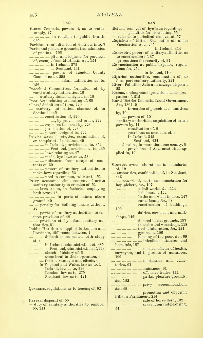 PAR Parish Councils, powers of, as to water- supply, 47 in relation to public health, 230 Parishes, rural, division of districts into, 7 Parks and pleasure-grounds, free admission of public to, 153 gifts and bequests for purchase of, exempt from Mortmain Act, 154 in Ireland, 375 — Scotland, 441 powers of London County Council as to, 295 urban authorities as to, 152 Parochial Committees, formation of, by rural sanitary authorities, 10 — — sanitary duties assigned to, 10 Poor, Acts relating to housing of, 69 ' Port,' definition of term, 220 sanitary authorities, absence of, in Scotland, 445 — constitution of, 220 —, by provisional order, 222 — expenses incurred by, 223 — jurisdiction of, 223 — — — powers assigned to, 222 Privies, water-closets, &c, examination of, on complaint of nuisance, 49 in Ireland, provisions as to, 354 — Scotland, provisions as to, 435 —. laws relating to, 47 — — — model bye-laws as to, 53 — nuisances from escape of con- tents of, 60 powers of sanitary authorities to make laws regarding, 52 — used in common, rules as to, 51 Privy accommodation, consent of urban sanitary authority to erection of, 51 laws as to, in factories employing both sexes, 48 in parts of mines above ground, 49 penalty for building houses without, 47 power of sanitary authorities to en- force provision of, 48 provision of, by urban sanitary au- thorities, 51 Public Health Acts applied to London and Provinces, differences between, 4 difficulties connected with study of, 4 in Ireland, administration of, 385 Scotland, administration of, 443 ■ sketch of history of, 3 some local in their operation, 6 — their advantages and effects, 6 — — in England and Wales, law as to, 1 Ireland, law as to, 339 London, law as to, 275 Scotland, law as to, 421 Quarries, regulations as to fencing of, 62 Refuse, disposal of, 55 — duty of sanitary authorities to remove, 55, 311 SAN Refuse, removal of, bye-laws regarding, penalties for obstructing, 55 — rules as to periodical removal of, 57 Registrar of births, &c, duties of, under Vaccination Acts, 265 — in Ireland, 414 Reservoirs, powers of sanitary authorities as to construction of, 37 — precautions for security of, 37 Re-vaccination at public expense, regula- tions for, 254 in Ireland, 410 Riparian authorities, combination of, to form port sanitary authority, 221 Rivers Pollution Acts and sewage disposal, 23 Rooms, underground, provisions as to occu- pation of, 315 Rural District Councils, Local Government Act, 1894, 9 formation of parochial committees by, 10 — powers of, 10 — sanitary authorities, acquisition of urban powers by, 11 constitution of, 9 guardians as members of, 9 in Ireland, 345 Scotland, 424 districts, in more than one county, 9 provisions of Acts most often ap- plied in, 12 Sanitary areas, alterations in boundaries of, 12 — authorities, combination of, in Scotland, 445 — powers of, as to accommodation for hop-pickers, &c, 107 alkali works, &c, 114 bakehouses, 122 baths and wash-houses, 147 canal-boats, &c, 98 construction of buildings, 109 dairies, cowsheds, and milk- shops, 142 disused burial grounds, 197 factories and workshops, 118 — food adulteration, &c, 134 — — — gymnasia, 156 — housing of the poor, &c, 69 infectious diseases and hospitals, 157 medical officers of health, surveyors, and inspectors of nuisances, 199 — mortuaries and ceme- teries, 91 nuisances, 61 — offensive trades, 111 — — — — parks, pleasure-grounds, &c, 152 _ privy accommodation, &c, 48 — promoting and opposing Bills in Parliament, 214 _ sale of horse-flesh, 132 — _ scavenging and cleansing, 54