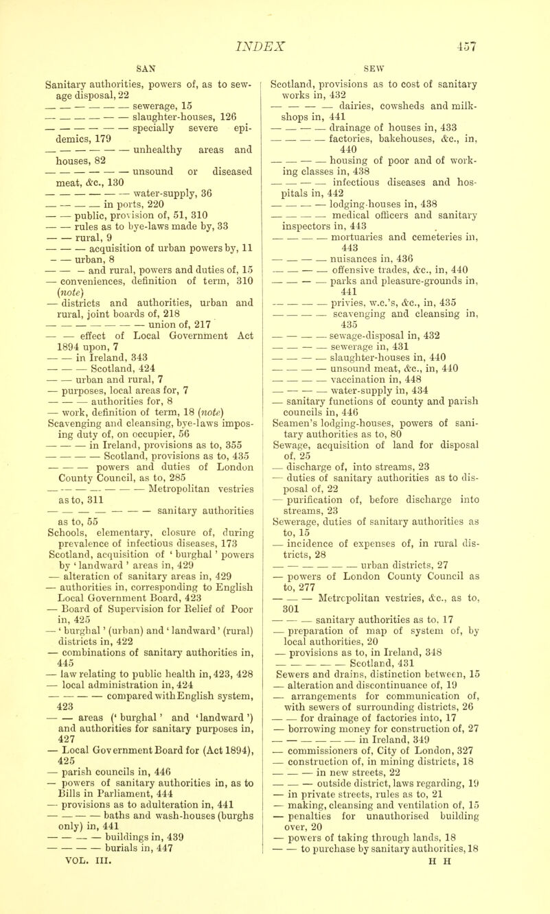 SAN Sanitary authorities, powers of, as to sew- age disposal, 22 sewerage, 15 slaughter-houses, 126 specially severe epi- demics, 179 — unhealthy areas and houses, 82 unsound or diseased meat, &c, 130 water-supply, 36 _ — in ports, 220 public, provision of, 51, 310 rules as to bye-laws made by, 33 rural, 9 acquisition of urban powers by, 11 urban,8 — and rural, powers and duties of, 15 — conveniences, definition of term, 310 {note) — districts and authorities, urban and rural, joint boards of, 218 union of, 217 — — effect of Local Government Act 1894 upon, 7 in Ireland, 343 — Scotland, 424 urban and rural, 7 — purposes, local areas for, 7 authorities for, 8 — work, definition of term, 18 {note) Scavenging and cleansing, bye-laws impos- ing duty of, on occupier, 56 in Ireland, provisions as to, 355 Scotland, provisions as to, 435 powers and duties of London County Council, as to, 285 — — Metropolitan vestries as to, 311 — sanitary authorities as to, 55 Schools, elementary, closure of, during prevalence of infectious diseases, 173 Scotland, acquisition of ' burghal' powers by ' landward ' areas in, 429 — alteration of sanitary areas in, 429 — authorities in, corresponding to English Local Government Board, 423 — Board of Supervision for Belief of Poor in, 425 — ' burghal' (urban) and ' landward' (rural) districts in, 422 — combinations of sanitary authorities in, 445 — law relating to public health in, 423, 428 — local administration in, 424 compared with English system, 423 areas (' burghal' and 'landward ') and authorities for sanitary purposes in, 427 — Local Government Board for (Act 1894), 425 — parish councils in, 446 — powers of sanitary authorities in, as to Bills in Parliament, 444 — provisions as to adulteration in, 441 — — baths and wash-houses (burghs only) in, 441 — — buildings in, 439 burials in, 447 VOL. III. SEW Scotland, provisions as to cost of sanitary works in, 432 — — dairies, cowsheds and milk- shops in, 441 — — — — drainage of houses in, 433 factories, bakehouses, &c, in, 440 — — housing of poor and of work- ing classes in, 438 — —• infectious diseases and hos- pitals in, 442 — lodging-houses in, 438 medical officers and sanitary inspectors in, 443 mortuaries and cemeteries in, 443 — — — — nuisances in, 436 — — offensive trades, &c, in, 440 — — parks and pleasure-grounds in, 441 privies, w.c.'s, &c, in, 435 scavenging and cleansing in, 435 — — sewage-disposal in, 432 — — sewerage in, 431 — — slaughter-houses in, 440 — unsound meat, &c, in, 440 vaccination in, 448 — — water-supply in, 434 — sanitary functions of county and parish councils in, 446 Seamen's lodging-houses, powers of sani- tary authorities as to, 80 Sewage, acquisition of land for disposal of, 25 — discharge of, into streams, 23 — duties of sanitary authorities as to dis- posal of, 22 — purification of, before discharge into streams, 23 Sewerage, duties of sanitary authorities as to, 15 — incidence of expenses of, in rural dis- tricts, 28 — — urban districts, 27 — powers of London County Council as to, 277 — — — Metropolitan vestries, &c, as to, 301 — sanitary authorities as to, 17 — preparation of map of system of, by local authorities, 20 — provisions as to, in Ireland, 348 Scotland, 431 Sewers and drains, distinction between, 15 — alteration and discontinuance of, 19 — arrangements for communication of, with sewers of surrounding districts, 26 for drainage of factories into, 17 — borrowing money for construction of, 27 — — in Ireland, 349 — commissioners of, City of London, 327 — construction of, in mining districts, 18 — in new streets, 22 — outside district, laws regarding, 19 — in private streets, rules as to, 21 — making, cleansing and ventilation of, 15 — penalties for unauthorised building- over, 20 — powers of taking through lands, 18 to purchase by sanitary authorities, 18 H H