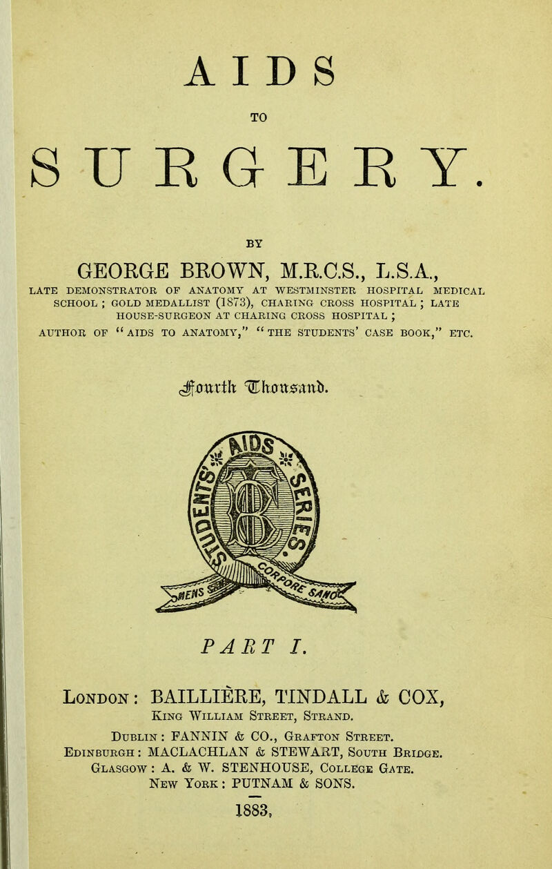 AIDS TO SUEGEEY. BY GEORGE BROWN, M.R.C.S., L.S.A., LATE DEMONSTRATOR OF ANATOMY AT WESTMINSTER HOSPITAL MEDICAL SCHOOL ; GOLD MEDALLIST (1873), CHARING CROSS HOSPITAL ) LATE HOUSE-SURGEON AT CHARING CROSS HOSPITAL ; AUTHOR OF  AIDS TO ANATOMY,  THE STUDENTS' CASE BOOK, ETC. PART I. London : BAILLIERE, TINDALL & COX, King William Street, Strand. Dublin : FANNIN & CO., Grafton Street. Edinburgh : MACLACHLAN & STEWART, South Bridge. Glasgow : A. & W. STENHOUSE, College Gate. New York : PUTNAM & SONS. 1883,