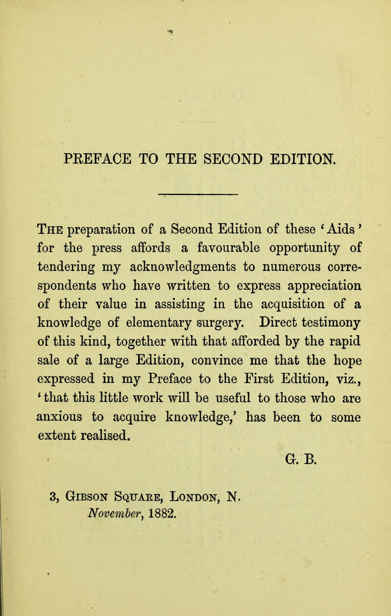 PREFACE TO THE SECOND EDITION. The preparation of a Second Edition of these ' Aids ' for the press affords a favourable opportunity of tendering my acknowledgments to numerous corre- spondents who have written to express appreciation of their value in assisting in the acquisition of a knowledge of elementary surgery. Direct testimony of this kind, together with that afforded by the rapid sale of a large Edition, convince me that the hope expressed in my Preface to the First Edition, viz., 1 that this little work will be useful to those who are anxious to acquire knowledge,' has been to some extent realised. G. B. 3, Gibson Square, London, N. November', 1882.