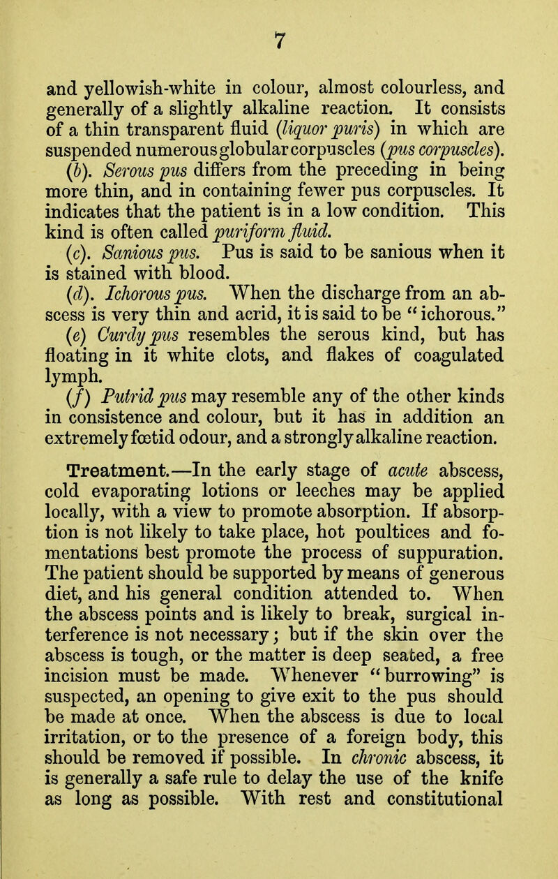 and yellowish-white in colour, almost colourless, and generally of a slightly alkaline reaction. It consists of a thin transparent fluid (liquor puris) in which are suspended numerous globular corpuscles (pus corpuscles). (b) . Serous pus differs from the preceding in being more thin, and in containing fewer pus corpuscles. It indicates that the patient is in a low condition. This kind is often called piriform fluid. (c) . Sanious pus. Pus is said to be sanious when it is stained with blood. (d) . Ichorous pus. When the discharge from an ab- scess is very thin and acrid, it is said to be  ichorous. (e) Curdy pus resembles the serous kind, but has floating in it white clots, and flakes of coagulated lymph. (/) Putrid pus may resemble any of the other kinds in consistence and colour, but it has in addition an extremely foetid odour, and a strongly alkaline reaction. Treatment.—In the early stage of acute abscess, cold evaporating lotions or leeches may be applied locally, with a view to promote absorption. If absorp- tion is not likely to take place, hot poultices and fo- mentations best promote the process of suppuration. The patient should be supported by means of generous diet, and his general condition attended to. When the abscess points and is likely to break, surgical in- terference is not necessary; but if the skin over the abscess is tough, or the matter is deep seated, a free incision must be made. Whenever burrowing is suspected, an opening to give exit to the pus should be made at once. When the abscess is due to local irritation, or to the presence of a foreign body, this should be removed if possible. In chronic abscess, it is generally a safe rule to delay the use of the knife as long as possible. With rest and constitutional