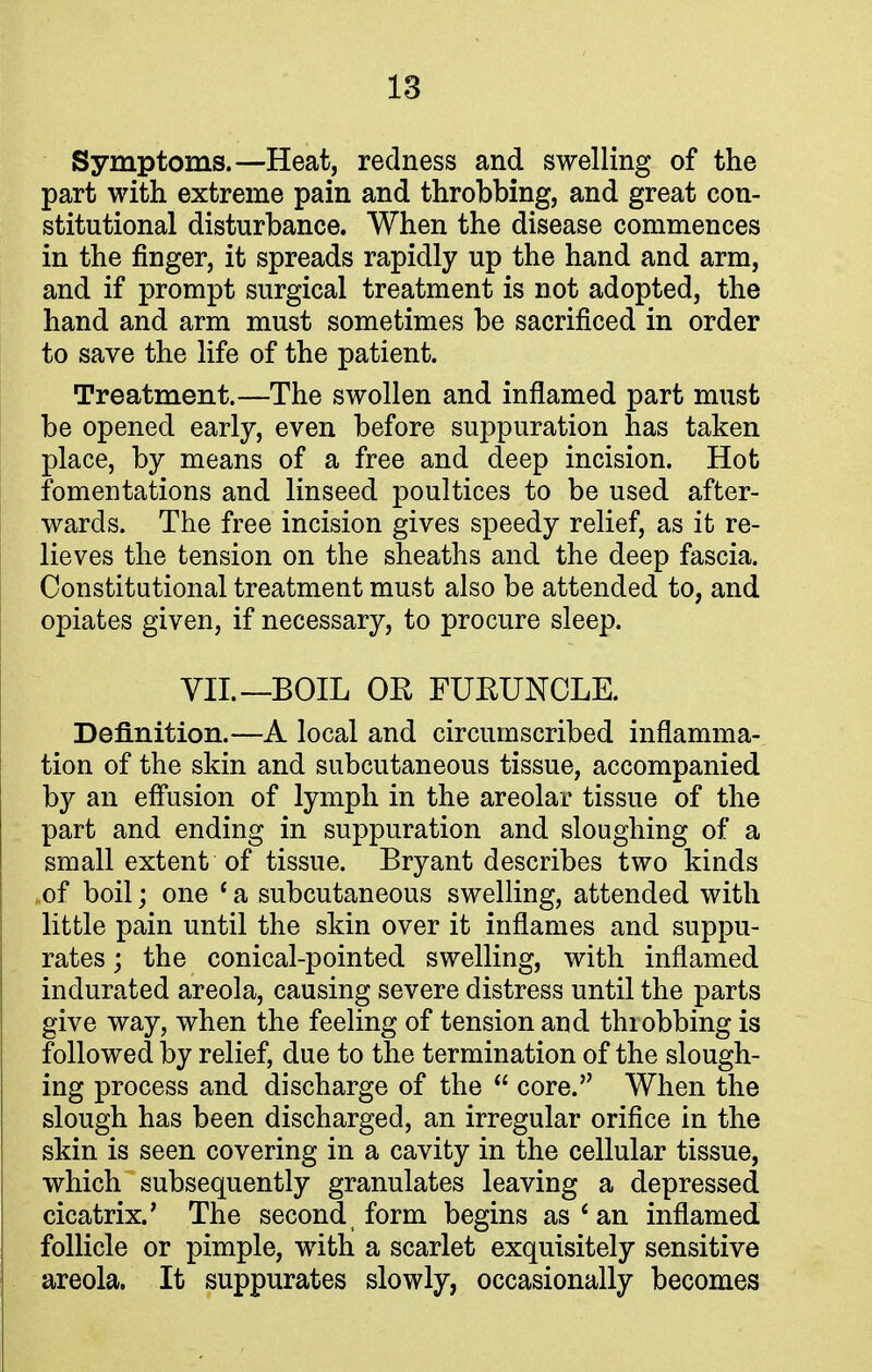 Symptoms.—Heat, redness and swelling of the part with extreme pain and throbbing, and great con- stitutional disturbance. When the disease commences in the finger, it spreads rapidly up the hand and arm, and if prompt surgical treatment is not adopted, the hand and arm must sometimes be sacrificed in order to save the life of the patient. Treatment.—The swollen and inflamed part must be opened early, even before suppuration has taken place, by means of a free and deep incision. Hot fomentations and linseed poultices to be used after- wards. The free incision gives speedy relief, as it re- lieves the tension on the sheaths and the deep fascia. Constitutional treatment must also be attended to, and opiates given, if necessary, to procure sleep. VII.—BOIL OR FURUNCLE. Definition.—A local and circumscribed inflamma- tion of the skin and subcutaneous tissue, accompanied by an effusion of lymph in the areolar tissue of the part and ending in suppuration and sloughing of a small extent of tissue. Bryant describes two kinds .of boil; one ' a subcutaneous swelling, attended with little pain until the skin over it inflames and suppu- rates ; the conical-pointed swelling, with inflamed indurated areola, causing severe distress until the parts give way, when the feeling of tension and thiobbing is followed by relief, due to the termination of the slough- ing process and discharge of the  core. When the slough has been discharged, an irregular orifice in the skin is seen covering in a cavity in the cellular tissue, which subsequently granulates leaving a depressed cicatrix.' The second form begins as 4 an inflamed follicle or pimple, with a scarlet exquisitely sensitive areola. It suppurates slowly, occasionally becomes