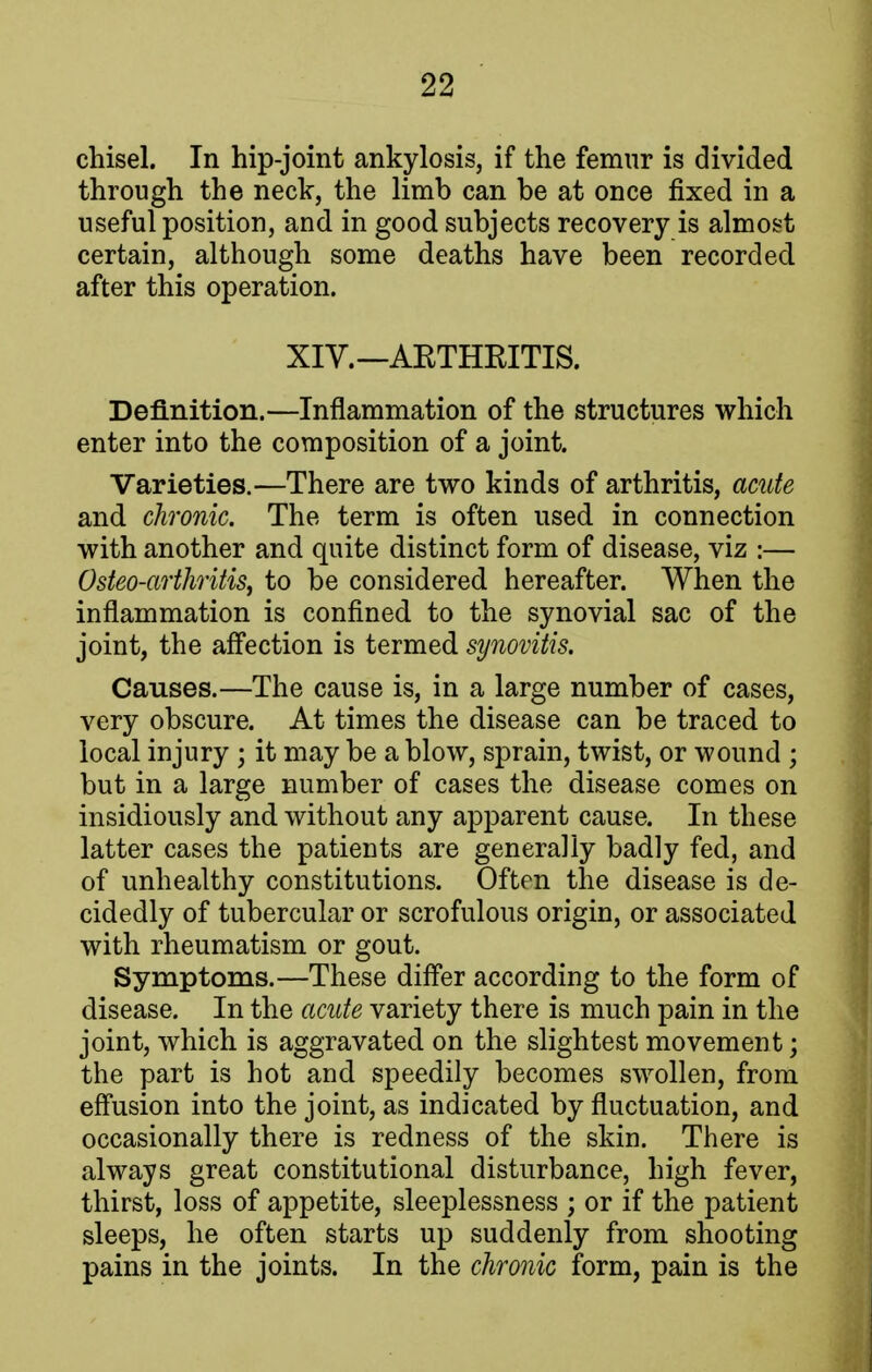 chisel. In hip-joint ankylosis, if the femur is divided through the neck, the limb can be at once fixed in a useful position, and in good subjects recovery is almost certain, although some deaths have been recorded after this operation. XIV. —AETHKITIS. Definition.—Inflammation of the structures which enter into the composition of a joint. Varieties.—There are two kinds of arthritis, acute and chronic. The term is often used in connection with another and quite distinct form of disease, viz :— Osteo-arthritis, to be considered hereafter. When the inflammation is confined to the synovial sac of the joint, the affection is termed synovitis. Causes.—The cause is, in a large number of cases, very obscure. At times the disease can be traced to local injury ; it may be a blow, sprain, twist, or wound ; but in a large number of cases the disease comes on insidiously and without any apparent cause. In these latter cases the patients are generally badly fed, and of unhealthy constitutions. Often the disease is de- cidedly of tubercular or scrofulous origin, or associated with rheumatism or gout. Symptoms.—These differ according to the form of disease. In the acute variety there is much pain in the joint, which is aggravated on the slightest movement; the part is hot and speedily becomes swollen, from effusion into the joint, as indicated by fluctuation, and occasionally there is redness of the skin. There is always great constitutional disturbance, high fever, thirst, loss of appetite, sleeplessness ; or if the patient sleeps, he often starts up suddenly from shooting pains in the joints. In the chronic form, pain is the