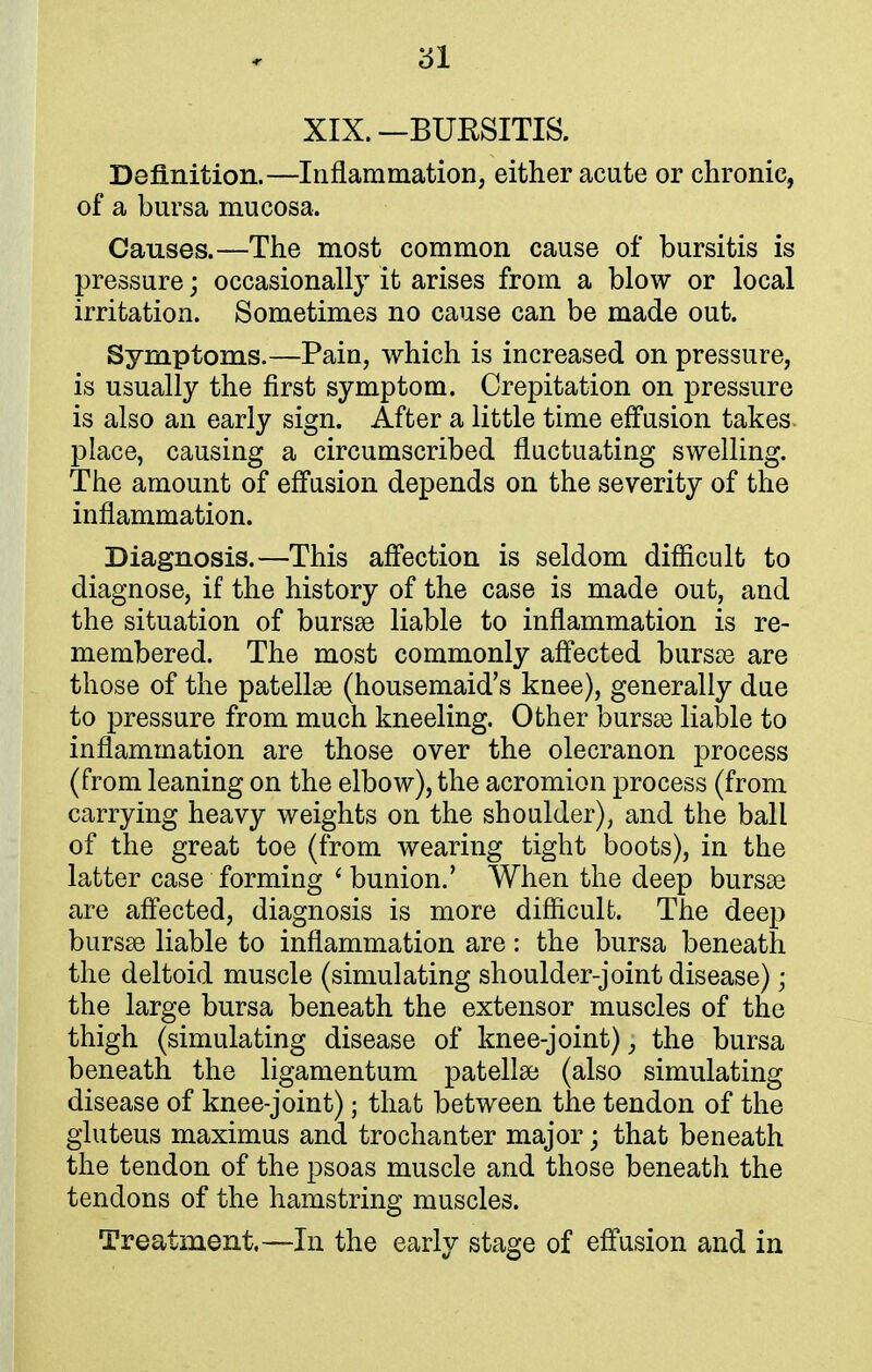 XIX. —BURSITIS. Definition.—Inflammation, either acute or chronic, of a bursa mucosa. Causes.—The most common cause of bursitis is pressure; occasionally it arises from a blow or local irritation. Sometimes no cause can be made out. Symptoms.—Pain, which is increased on pressure, is usually the first symptom. Crepitation on pressure is also an early sign. After a little time effusion takes place, causing a circumscribed fluctuating swelling. The amount of effusion depends on the severity of the inflammation. Diagnosis.—This affection is seldom difficult to diagnose, if the history of the case is made out, and the situation of bursas liable to inflammation is re- membered. The most commonly affected bursts are those of the patellae (housemaid's knee), generally due to pressure from much kneeling. Other bursas liable to inflammation are those over the olecranon process (from leaning on the elbow), the acromion process (from carrying heavy weights on the shoulder), and the ball of the great toe (from wearing tight boots), in the latter case forming ' bunion.' When the deep bursas are affected, diagnosis is more difficult. The deep bursas liable to inflammation are: the bursa beneath the deltoid muscle (simulating shoulder-joint disease); the large bursa beneath the extensor muscles of the thigh (simulating disease of knee-joint)} the bursa beneath the ligamentum patellar (also simulating disease of knee-joint); that between the tendon of the gluteus maximus and trochanter major; that beneath the tendon of the psoas muscle and those beneath the tendons of the hamstring muscles. Treatment.—In the early stage of effusion and in