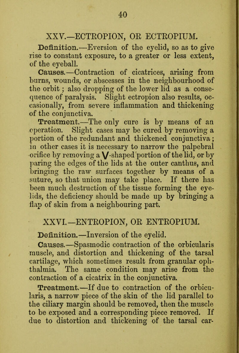 XXV.—ECTROPION, OR ECTROPIUM. Definition.—Eversion of the eyelid, so as to give rise to constant exposure, to a greater or less extent, of the eyeball. Causes.—Contraction of cicatrices, arising from burns, wounds, or abscesses in the neighbourhood of the orbit; also dropping of the lower lid as a conse- quence of paralysis. Slight ectropion also results, oc- casionally, from severe inflammation and thickening of the conjunctiva. Treatment.—The only cure is by means of an operation. Slight cases may be cured by removing a portion of the redundant and thickened conjunctiva; in other cases it is necessary to narrow the palpebral orifice by removing a V_snaped portion of the lid, or by paring the edges of the lids at the outer canthus, and bringing the raw surfaces together by means of a suture, so that union may take place. If there has been much destruction of the tissue forming the eye- lids, the deficiency should be made up by bringing a flap of skin from a neighbouring part. XXVI. —ENTROPION, OR ENTROPIUM. Definition.—Inversion of the eyelid. Causes.—Spasmodic contraction of the orbicularis muscle, and distortion and thickening of the tarsal cartilage, which sometimes result from granular oph- thalmia. The same condition may arise from the contraction of a cicatrix in the conjunctiva. Treatment.—If due to contraction of the orbicu- laris, a narrow piece of the skin of the lid parallel to the ciliary margin should be removed, then the muscle to be exposed and a corresponding piece removed. If due to distortion and thickening of the tarsal car-