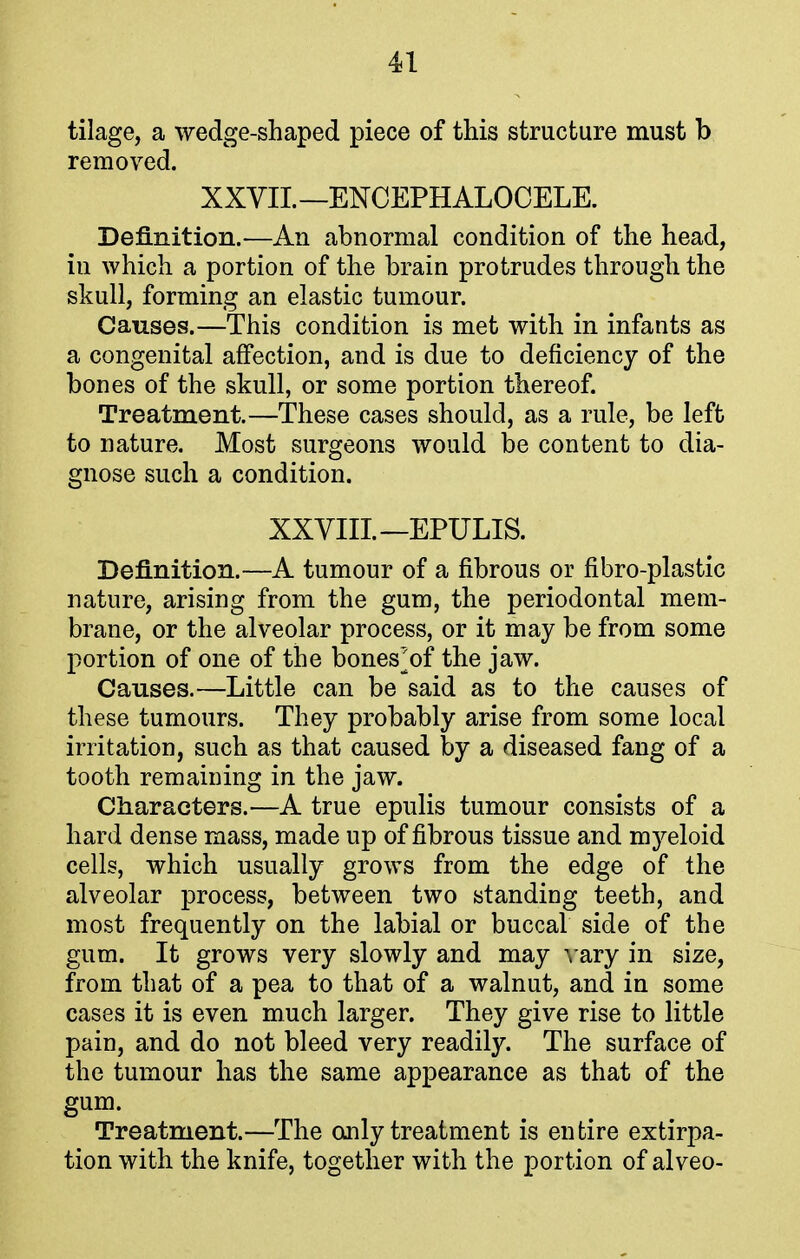 tilage, a wedge-shaped piece of this structure must b removed. XXVII.—ENCEPHALOCELE. Definition.—An abnormal condition of the head, in which a portion of the brain protrudes through the skull, forming an elastic tumour. Causes.—This condition is met with in infants as a congenital affection, and is due to deficiency of the bones of the skull, or some portion thereof. Treatment.—These cases should, as a rule, be left to nature. Most surgeons would be content to dia- gnose such a condition. XXVIII. —EPULIS. Definition.—A tumour of a fibrous or fibro-plastic nature, arising from the gum, the periodontal mem- brane, or the alveolar process, or it may be from some portion of one of the bones^of the jaw. Causes.—Little can be said as to the causes of these tumours. They probably arise from some local irritation, such as that caused by a diseased fang of a tooth remaining in the jaw. Characters.—A true epulis tumour consists of a hard dense mass, made up of fibrous tissue and myeloid cells, which usually grows from the edge of the alveolar process, between two standing teeth, and most frequently on the labial or buccal side of the gum. It grows very slowly and may vary in size, from that of a pea to that of a walnut, and in some cases it is even much larger. They give rise to little pain, and do not bleed very readily. The surface of the tumour has the same appearance as that of the gum. Treatment.—The only treatment is entire extirpa- tion with the knife, together with the portion of alveo-