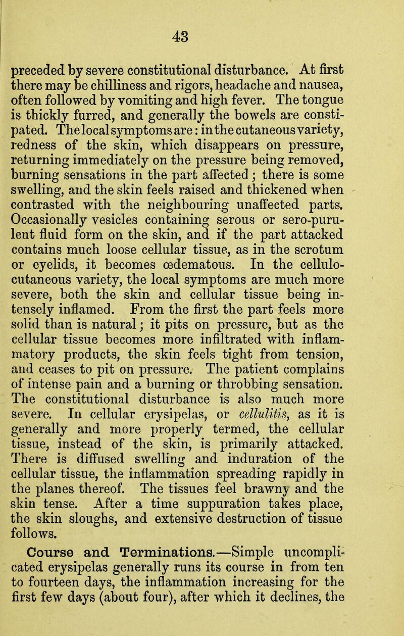 preceded by severe constitutional disturbance. At first there may be chilliness and rigors, headache and nausea, often followed by vomiting and high fever. The tongue is thickly furred, and generally the bowels are consti- pated. The local symptoms are: in the cutaneous variety, redness of the skin, which disappears on pressure, returning immediately on the pressure being removed, burning sensations in the part affected; there is some swelling, and the skin feels raised and thickened when contrasted with the neighbouring unaffected parts. Occasionally vesicles containing serous or sero-puru- lent fluid form on the skin, and if the part attacked contains much loose cellular tissue, as in the scrotum or eyelids, it becomes cedematous. In the cellulo- cutaneous variety, the local symptoms are much more severe, both the skin and cellular tissue being in- tensely inflamed. From the first the part feels more solid than is natural; it pits on pressure, but as the cellular tissue becomes more infiltrated with inflam- matory products, the skin feels tight from tension, and ceases to pit on pressure. The patient complains of intense pain and a burning or throbbing sensation. The constitutional disturbance is also much more severe. In cellular erysipelas, or cellulitis, as it is generally and more properly termed, the cellular tissue, instead of the skin, is primarily attacked. There is diffused swelling and induration of the cellular tissue, the inflammation spreading rapidly in the planes thereof. The tissues feel brawnj and the skin tense. After a time suppuration takes place, the skin sloughs, and extensive destruction of tissue follows. Course and Terminations.—Simple uncompli- cated erysipelas generally runs its course in from ten to fourteen days, the inflammation increasing for the first few days (about four), after which it declines, the