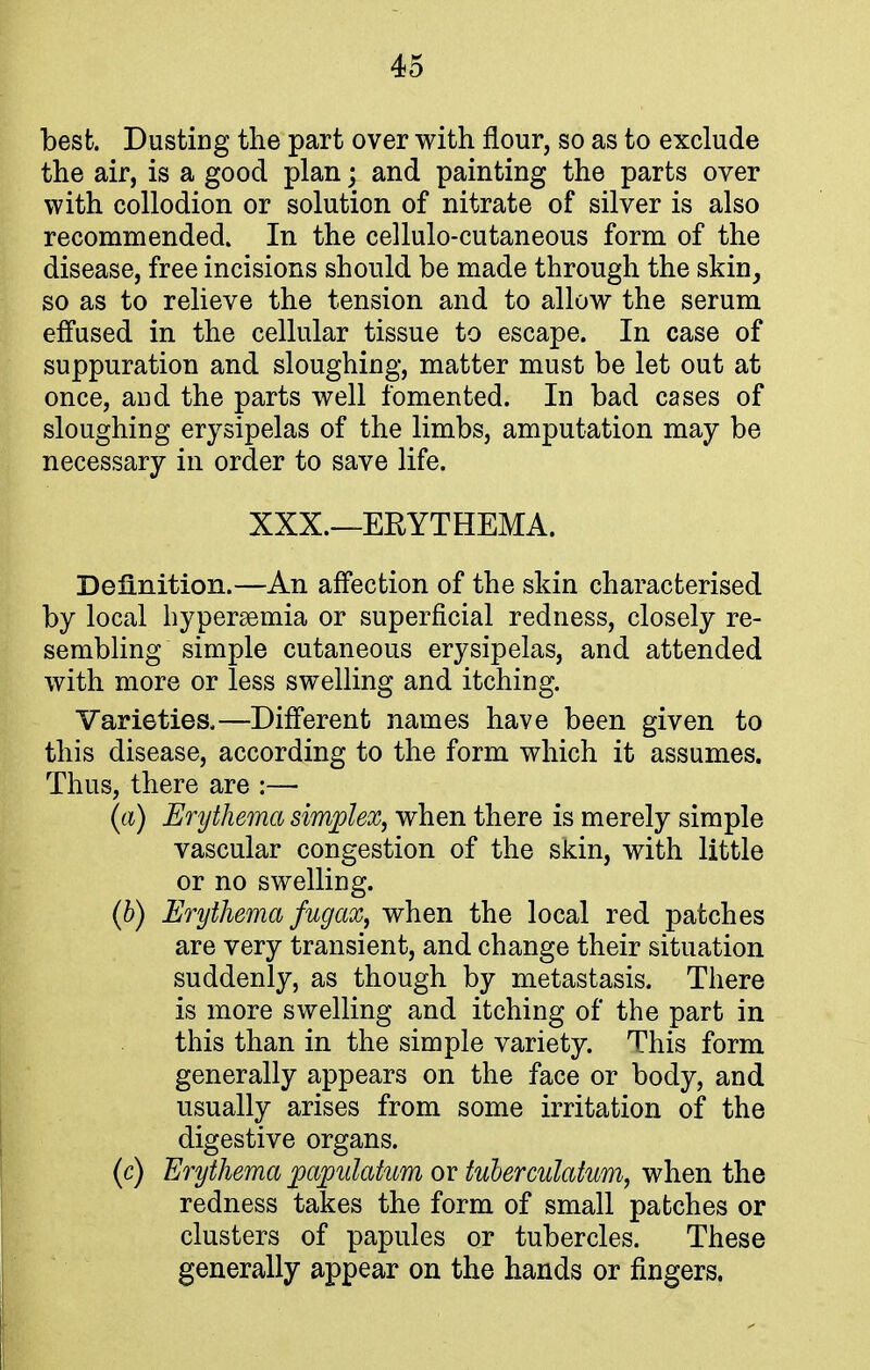 best. Dusting the part over with flour, so as to exclude the air, is a good plan; and painting the parts over with collodion or solution of nitrate of silver is also recommended. In the cellulo-cutaneous form of the disease, free incisions should be made through the skin, so as to relieve the tension and to allow the serum effused in the cellular tissue to escape. In case of suppuration and sloughing, matter must be let out at once, and the parts well fomented. In bad cases of sloughing erysipelas of the limbs, amputation may be necessary in order to save life. XXX.—ERYTHEMA. Definition.—An affection of the skin characterised by local hyperemia or superficial redness, closely re- sembling simple cutaneous erysipelas, and attended with more or less swelling and itching. Varieties.—Different names have been given to this disease, according to the form which it assumes. Thus, there are :—■ (a) Erythema simplex, when there is merely simple vascular congestion of the skin, with little or no swelling. (b) Erythema fug ax, when the local red patches are very transient, and change their situation suddenly, as though by metastasis. There is more swelling and itching of the part in this than in the simple variety. This form generally appears on the face or body, and usually arises from some irritation of the digestive organs. (c) Erythema pwpulatvm or tuberculatum, when the redness takes the form of small patches or clusters of papules or tubercles. These generally appear on the hands or fingers.