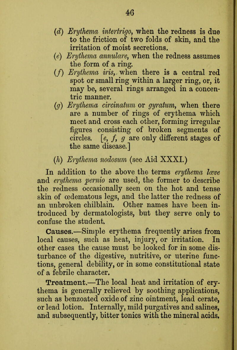 (d) Erythema intertrigo, when the redness is due to the friction of two folds of skin, and the irritation of moist secretions. (e) Erythema annulare, when the redness assumes the form of a ring. (/) Erythema iris,, when there is a central red spot or small ring within a larger ring, or, it may be, several rings arranged in a concen- tric manner. (g) Erythema circinatum or gyratum, when there are a number of rings of erythema which meet and cross each other, forming irregular figures consisting of broken segments of circles, [e, f, g are only different stages of the same disease.] (h) Erythema nodosum (see Aid XXXI.) In addition to the above the terms erythema Irnve and erythema pernio are used, the former to describe the redness occasionally seen on the hot and tense skin of cedematous legs, and the latter the redness of an unbroken chilblain. Other names have been in- troduced by dermatologists, but they serve only to confuse the student. Causes.—Simple erythema frequently arises from local causes, such as heat, injury, or irritation. In other cases the cause must be looked for in some dis- turbance of the digestive, nutritive, or uterine func- tions, general debility, or in some constitutional state of a febrile character. Treatment.—The local heat and irritation of ery- thema is generally relieved by soothing applications, such as benzoated oxide of zinc ointment, lead cerate, or lead lotion. Internally, mild purgatives and salines, and subsequently, bitter tonics with the mineral acids,