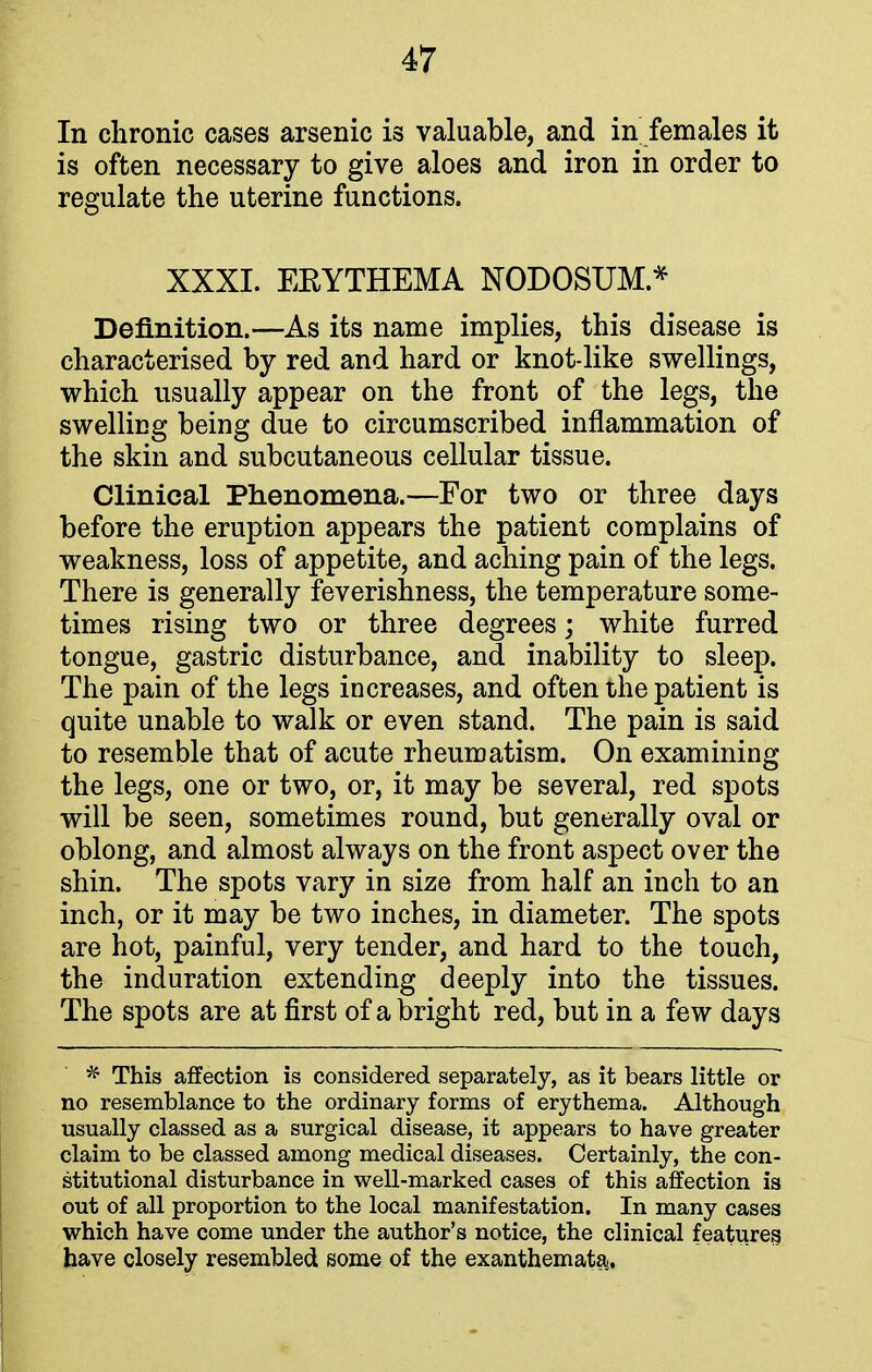 In chronic cases arsenic is valuable, and in females it is often necessary to give aloes and iron in order to regulate the uterine functions. XXXI. EEYTHEMA NODOSUM.* Definition.—As its name implies, this disease is characterised by red and hard or knot-like swellings, which usually appear on the front of the legs, the swelling being due to circumscribed inflammation of the skin and subcutaneous cellular tissue. Clinical Phenomena.—For two or three days before the eruption appears the patient complains of weakness, loss of appetite, and aching pain of the legs. There is generally feverishness, the temperature some- times rising two or three degrees; white furred tongue, gastric disturbance, and inability to sleep. The pain of the legs increases, and often the patient is quite unable to walk or even stand. The pain is said to resemble that of acute rheumatism. On examining the legs, one or two, or, it may be several, red spots will be seen, sometimes round, but generally oval or oblong, and almost always on the front aspect over the shin. The spots vary in size from half an inch to an inch, or it may be two inches, in diameter. The spots are hot, painful, very tender, and hard to the touch, the induration extending deeply into the tissues. The spots are at first of a bright red, but in a few days * This affection is considered separately, as it bears little or no resemblance to the ordinary forms of erythema. Although usually classed as a surgical disease, it appears to have greater claim to be classed among medical diseases. Certainly, the con- stitutional disturbance in well-marked cases of this affection is out of all proportion to the local manifestation. In many cases which have come under the author's notice, the clinical features, have closely resembled some of the exanthemata!.