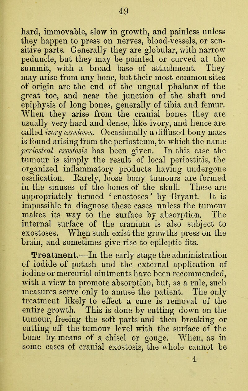 hard, immovable, slow in growth, and painless unless they happen to press on nerves, blood-vessels, or sen- sitive parts. Generally they are globular, with narro vv peduncle, but they may be pointed or curved at the summit, with a broad base of attachment. They may arise from any bone, but their most common sites of origin are the end of the ungual phalanx of the great toe, and near the junction of the shaft and epiphysis of long bones, generally of tibia and femur. When they arise from the cranial bones they are usually very hard and dense, like ivory, and hence are called ivory exostoses. Occasionally a diffused bony mass is found arising from the periosteum, to which the name periosteal exostosis has been given. In this case the tumour is simply the result of local periostitis, the organized inflammatory products having undergone ossification. Rarely, loose bony tumours are formed in the sinuses of the bones of the skull. These are appropriately termed ' enostoses' by Bryant. It is impossible to diagnose these cases unless the tumour makes its way to the surface by absorption. The internal surface of the cranium is also subject to exostoses. When such exist the growths press on the brain, and sometimes give rise to epileptic fits. Treatment.—In the early stage the administration of iodide of potash and the external application of iodine or mercurial ointments have been recommended, with a view to promote absorption, but, as a rule, such measures serve only to amuse the patient. The only treatment likely to effect a cure is removal of the entire growth. This is done by cutting down on the tumour, freeing the soft parts and then breaking or cutting off the tumour level with the surface of the bone by means of a chisel or gouge. When, as in some cases of cranial exostosis, the whole cannot be 4