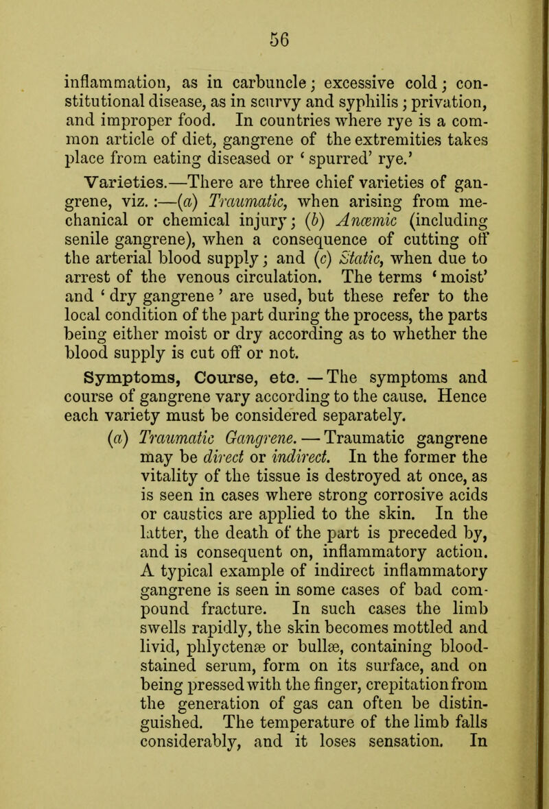 inflammation, as in carbuncle • excessive cold; con- stitutional disease, as in scurvy and syphilis; privation, and improper food. In countries where rye is a com- mon article of diet, gangrene of the extremities takes place from eating diseased or ' spurred' rye.' Varieties.—There are three chief varieties of gan- grene, viz. :—(a) Traumatic, when arising from me- chanical or chemical injury; (b) Anaemic (including senile gangrene), when a consequence of cutting off the arterial blood supply; and (c) Static, when due to arrest of the venous circulation. The terms ' moist' and ' dry gangrene' are used, but these refer to the local condition of the part during the process, the parts being either moist or dry according as to whether the blood supply is cut off or not. Symptoms, Course, etc. — The symptoms and course of gangrene vary according to the cause. Hence each variety must be considered separately. (a) Traumatic Gangrene. — Traumatic gangrene may be direct or indirect. In the former the vitality of the tissue is destroyed at once, as is seen in cases where strong corrosive acids or caustics are applied to the skin. In the latter, the death of the part is preceded by, and is consequent on, inflammatory action. A typical example of indirect inflammatory gangrene is seen in some cases of bad com- pound fracture. In such cases the limb swells rapidly, the skin becomes mottled and livid, phlyctenae or bullae, containing blood- stained serum, form on its surface, and on being pressed with the finger, crepitation from the generation of gas can often be distin- guished. The temperature of the limb falls considerably, and it loses sensation. In