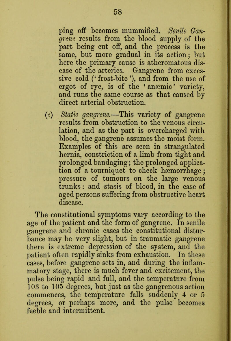 ping off becomes mummified. Senile Gan- grene results from the blood supply of the part being cut off, and the process is the same, but more gradual in its action; but here the primary cause is atheromatous dis- ease of the arteries. Gangrene from exces- sive cold (' frost-bite '), and from the use of ergot of rye, is of the ' anaemic' variety, and runs the same course as that caused by direct arterial obstruction. (c) Static gangrene.—This variety of gangrene results from obstruction to the venous circu- lation, and as the part is overcharged with blood, the gangrene assumes the moist form. Examples of this are seen in strangulated hernia, constriction of a limb from tight and prolonged bandaging; the prolonged applica- tion of a tourniquet to check haemorrhage; pressure of tumours on the large venous trunks: and stasis of blood, in the case of aged persons suffering from obstructive heart disease. The constitutional symptoms vary according to the age of the patient and the form of gangrene. In senile gangrene and chronic cases the constitutional distur- bance may be very slight, but in traumatic gangrene there is extreme depression of the system, and the patient often rapidly sinks from exhaustion. In these cases, before gangrene sets in, and during the inflam- matory stage, there is much fever and excitement, the pulse being rapid and full, and the temperature from 103 to 105 degrees, but just as the gangrenous action commences, the temperature falls suddenly 4 or 5 degrees, or perhaps more, and the pulse becomes feeble and intermittent.