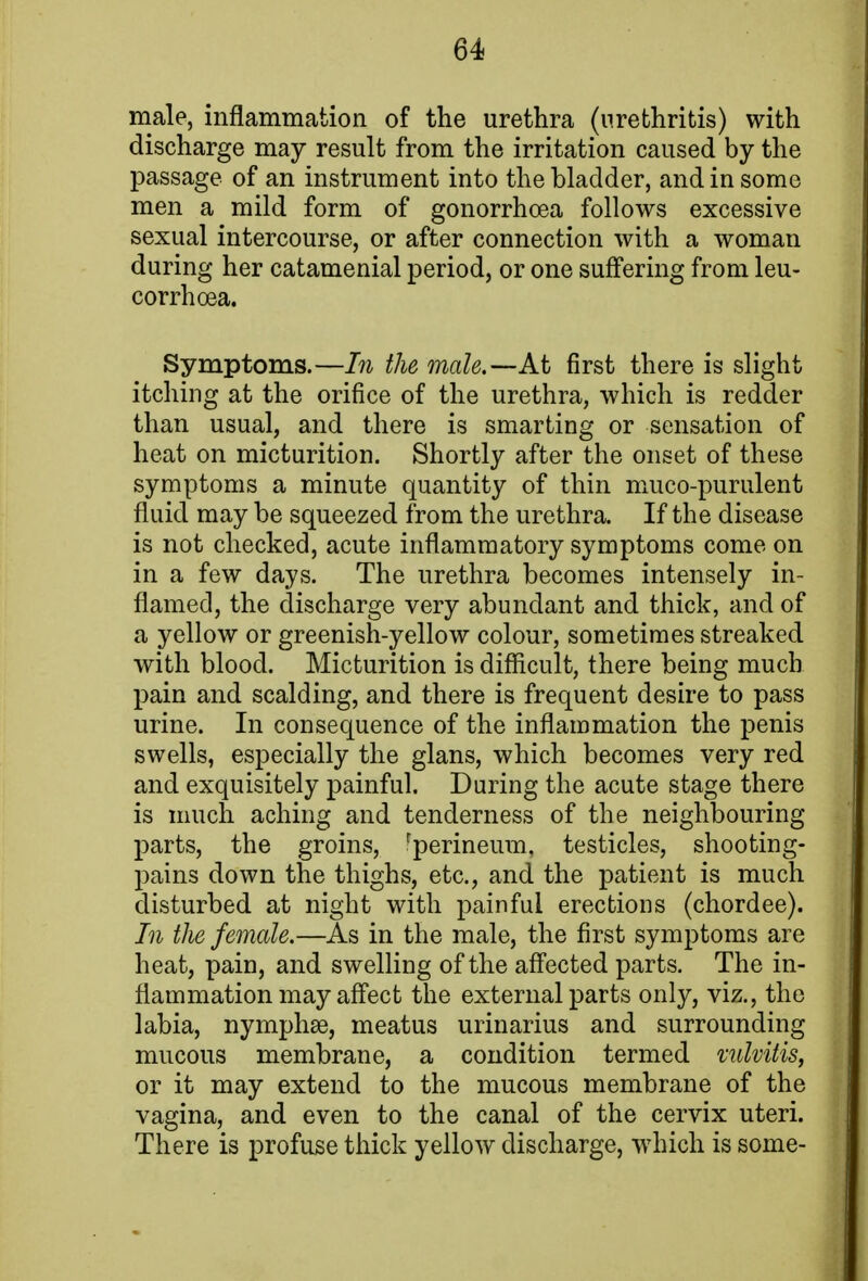 male, inflammation of the urethra (urethritis) with discharge may result from the irritation caused by the passage of an instrument into the bladder, and in some men a mild form of gonorrhoea follows excessive sexual intercourse, or after connection with a woman during her catamenial period, or one suffering from leu- corrhoea. Symptoms.—In the male.—At first there is slight itching at the orifice of the urethra, which is redder than usual, and there is smarting or sensation of heat on micturition. Shortly after the onset of these symptoms a minute quantity of thin muco-purulent fluid may be squeezed from the urethra. If the disease is not checked, acute inflammatory symptoms come on in a few days. The urethra becomes intensely in- flamed, the discharge very abundant and thick, and of a yellow or greenish-yellow colour, sometimes streaked with blood. Micturition is difficult, there being much pain and scalding, and there is frequent desire to pass urine. In consequence of the inflammation the penis swells, especially the glans, which becomes very red and exquisitely painful. During the acute stage there is much aching and tenderness of the neighbouring parts, the groins, rperineum, testicles, shooting- pains down the thighs, etc., and the patient is much disturbed at night with painful erections (chordee). In the female.—As in the male, the first symptoms are heat, pain, and swelling of the affected parts. The in- flammation may affect the external parts only, viz., the labia, nymphae, meatus urinarius and surrounding mucous membrane, a condition termed vulvitis, or it may extend to the mucous membrane of the vagina, and even to the canal of the cervix uteri. There is profuse thick yellow discharge, which is some-