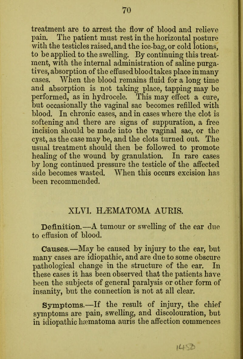 treatment are to arrest the flow of blood and relieve pain. The patient must rest in the horizontal posture with the testicles raised, and the ice-bag, or cold lotions, to be applied to the swelling. By continuing this treat- ment, with the internal administration of saline purga- tives, absorption of the effused bloodtakes place in many- cases. When the blood remains fluid for a long time and absorption is not taking place, tapping may be performed, as in hydrocele. This may effect a cure, but occasionally the vaginal sac becomes refilled with blood. In chronic cases, and in cases where the clot is softening and there are signs of suppuration, a free incision should be made into the vaginal sac, or the cyst, as the case may be, and the clots turned out. The usual treatment should then be followed to promote healing of the wound by granulation. In rare cases by long continued pressure the testicle of the affected side becomes wasted. When this occurs excision has been recommended. XLVI. HEMATOMA AURIS. Definition.—A tumour or swelling of the ear due to effusion of blood. Causes.—May be caused by injury to the ear, but many cases are idiopathic, and are due to some obscure pathological change in the structure of the ear. In these cases it has been observed that the patients have been the subjects of general paralysis or other form of insanity, but the connection is not at all clear. Symptoms.—If the result of injury, the chief symptoms are pain, swelling, and discolouration, but in idiopathic hematoma auris the affection commences