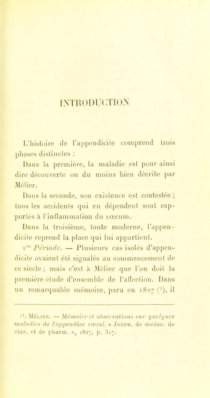 INTRODUCTION L'histoire de ra|)penclicile comprend trois phases distincles : Dans la première, la maladie est pour ainsi dire découverte ou du moins bien décrite par Mèh'er. Dans la seconde, son existence est contestée ; tous les accidents qui en dépendent sont rap- portés à l'inflammation du cœcum. Dans la troisième, toute moderne, l'appen- dicite reprend la place qui lui appartient. ji-o Pt-Vjod^g. — Plusieurs cas isolés d'appen- dicite avaient été signalés au commencement de ce siècle ; mais c'est à Mélier que l'on doit la première élude d'ensemble de l'atïeclion. Dans un remarquable mémoire, paru en i8-.>.7 ('), il ('j MÈi.iKit. — Mémoire et observations sur quelques maladies de l'appendice cœcal. « Journ. de uiédec. de chii. et de pharin. », 1827, p. 317.